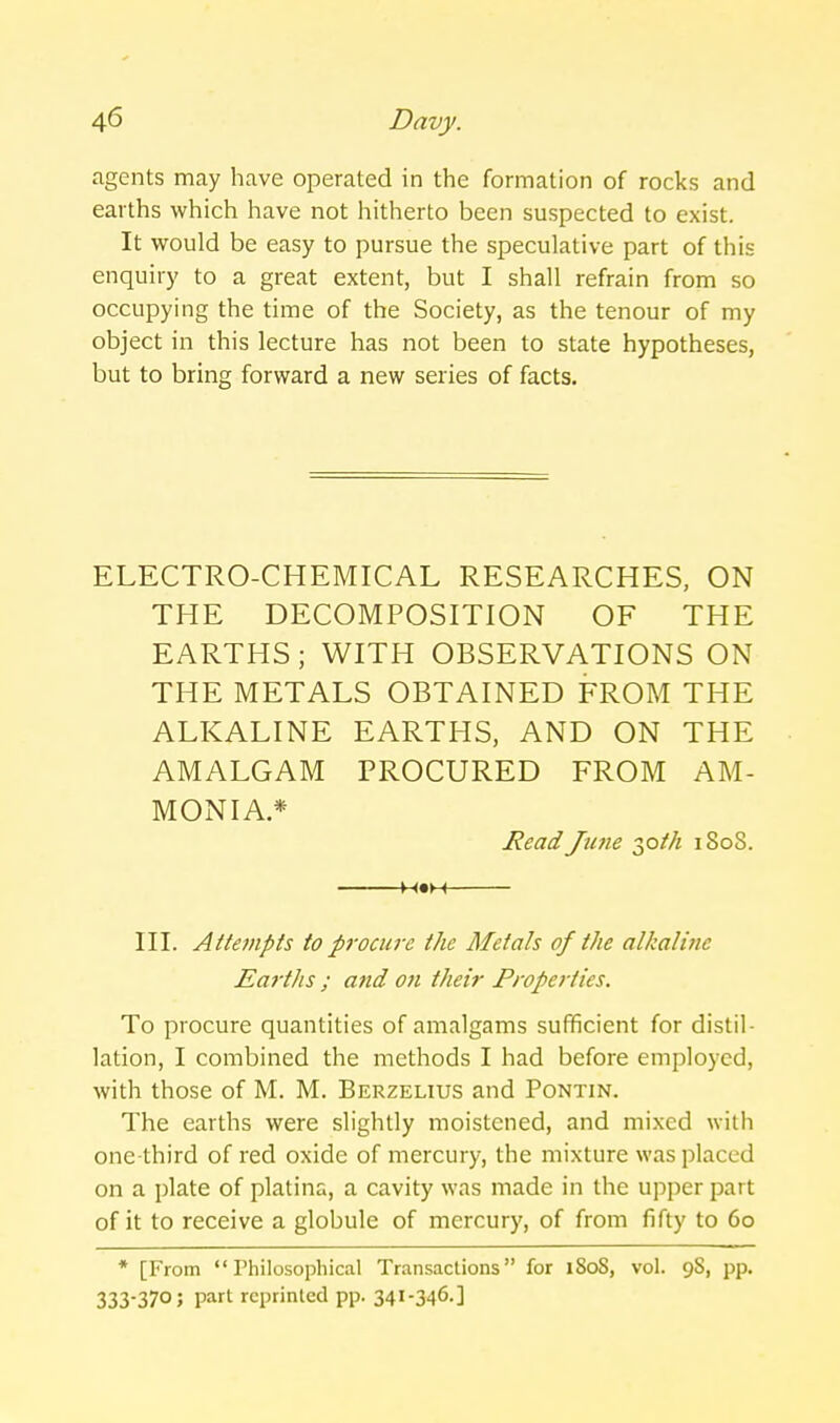 agents may have operated in the formation of rocks and earths which have not hitherto been suspected to exist. It would be easy to pursue the speculative part of this enquiry to a great extent, but I shall refrain from so occupying the time of the Society, as the tenour of my object in this lecture has not been to state hypotheses, but to bring forward a new series of facts. ELECTRO-CHEMICAL RESEARCHES, ON THE DECOMPOSITION OF THE EARTHS; WITH OBSERVATIONS ON THE METALS OBTAINED FROM THE ALKALINE EARTHS, AND ON THE AMALGAM PROCURED FROM AM- MONIA* Read Jutie 2,oih iSoS. M«M III. Attempts to procure the Metals of the alkaline Eai-ths ; and ofi their Propeiiies. To procure quantities of amalgams sufficient for distil- lation, I combined the methods I had before employed, with those of M. M. Berzelius and Pontin. The earths were slightly moistened, and mixed with one-third of red oxide of mercury, the mixture was placed on a plate of platina, a cavity was made in the upper part of it to receive a globule of mercury, of from fifty to 60 * [From  rhilosophical Transactions for 1808, vol. 98, pp. 333-370; part reprinted pp. 34I-346-]