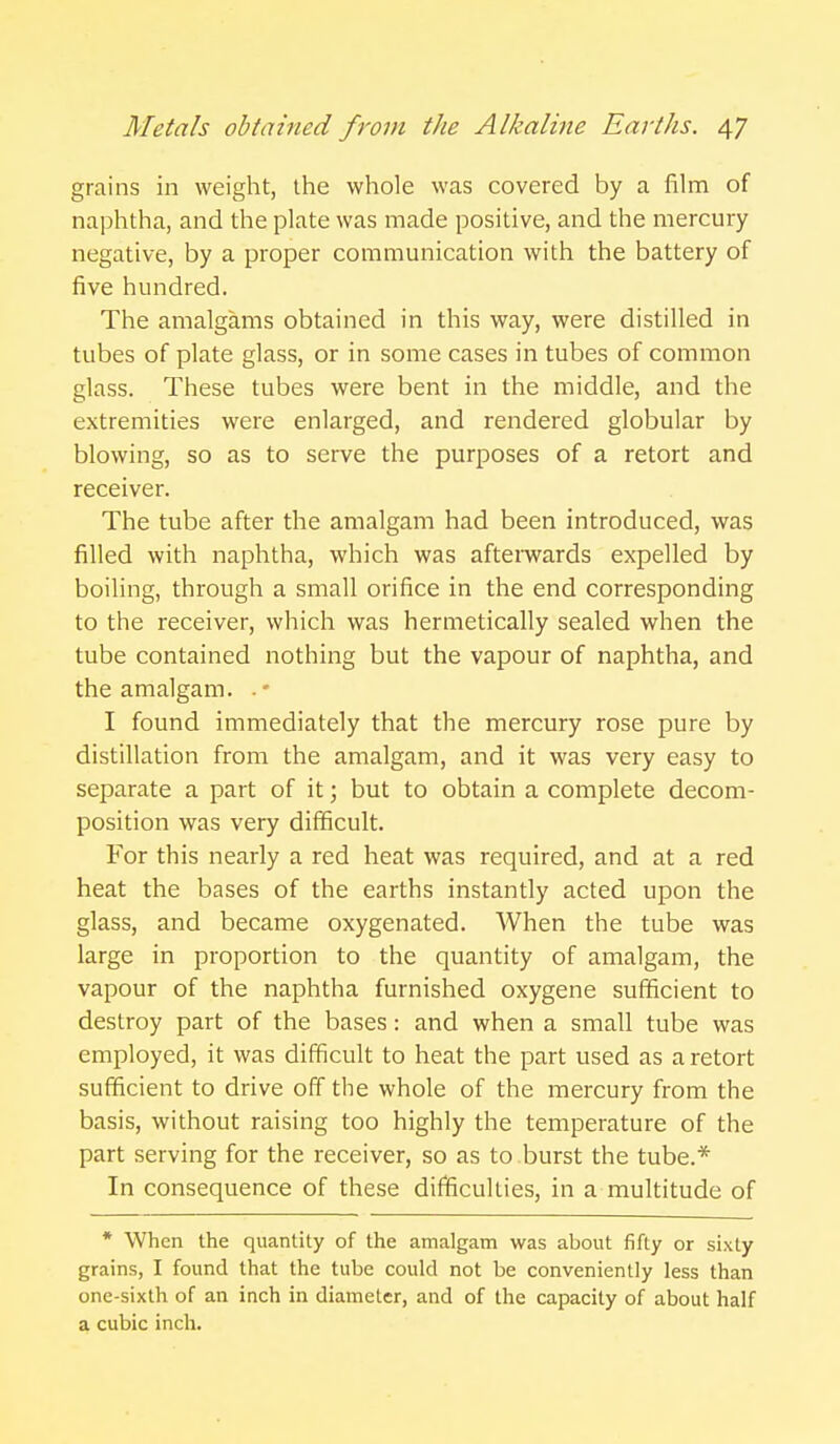 grains in weight, the whole was covered by a film of naphtha, and the plate was made positive, and the mercury negative, by a proper communication with the battery of five hundred. The amalgams obtained in this way, were distilled in tubes of plate glass, or in some cases in tubes of common glass. These tubes were bent in the middle, and the extremities were enlarged, and rendered globular by blowing, so as to serve the purposes of a retort and receiver. The tube after the amalgam had been introduced, was filled with naphtha, which was aftemards expelled by boiling, through a small orifice in the end corresponding to the receiver, which was hermetically sealed when the tube contained nothing but the vapour of naphtha, and the amalgam. .' I found immediately that the mercury rose pure by distillation from the amalgam, and it was very easy to separate a part of it; but to obtain a complete decom- position was very difficult. For this nearly a red heat was required, and at a red heat the bases of the earths instantly acted upon the glass, and became oxygenated. When the tube was large in proportion to the quantity of amalgam, the vapour of the naphtha furnished oxygene sufficient to destroy part of the bases: and when a small tube was employed, it was difficult to heat the part used as a retort sufficient to drive off the whole of the mercury from the basis, without raising too highly the temperature of the part serving for the receiver, so as to burst the tube.* In consequence of these difficulties, in a multitude of * When the quantity of the amalgam was about fifty or sixty grains, I found that the tube could not be conveniently less than one-sixth of an inch in diameter, and of the capacity of about half a cubic inch.