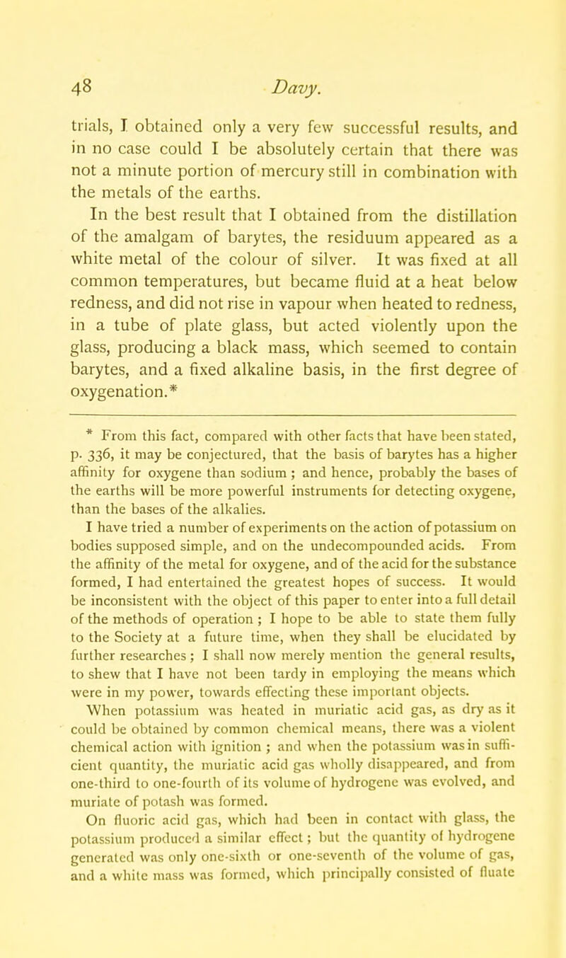 trials, I obtained only a very few successful results, and in no case could I be absolutely certain that there was not a minute portion of mercury still in combination with the metals of the earths. In the best result that I obtained from the distillation of the amalgam of barytes, the residuum appeared as a white metal of the colour of silver. It was fixed at all common temperatures, but became fluid at a heat below redness, and did not rise in vapour when heated to redness, in a tube of plate glass, but acted violently upon the glass, producing a black mass, which seemed to contain barytes, and a fixed alkaline basis, in the first degree of oxygenation.* * From this fact, compared with other facts that have been stated, p. 336, it may be conjectured, that the basis of barytes has a higher affinity for oxygene than sodium ; and hence, probably the bases of the earths will be more powerful instruments for detecting oxygene, than the bases of the alkalies. I have tried a number of experiments on the action of potassium on bodies supposed simple, and on the undecompounded acids. From the affinity of the metal for oxygene, and of the acid for the substance formed, I had entertained the greatest hopes of success. It would be inconsistent with the object of this paper to enter into a full detail of the methods of operation ; I hope to be able to state them fully to the Society at a future time, when they shall be elucidated by further researches ; I shall now merely mention the general results, to shew that I have not been tardy in employing the means which were in my power, towards effecting these important objects. When potassium was heated in muriatic acid gas, as dry as it could be obtained by common chemical means, there was a violent chemical action with ignition ; and when the potassium was in suffi- cient quantity, the muriatic acid gas wholly dis.ippeared, and from one-third to one-fourth of its volume of hydrogene was evolved, and muriate of potash was formed. On fluoric acid gas, which had been in contact with glass, the potassium produced a similar efifect; but the quantity of hydrogene generated was only one-sixth or one-seventh of the volume of gas, and a while mass was formed, which principally consisted of fluale