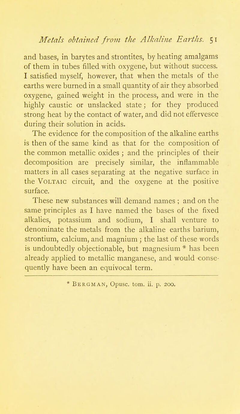 and bases, in barytes and stiontites, by heating amalgams of them in tubes filled with oxygene, but without success. I satisfied myself, however, that when the metals of the earths were burned in a small quantity of air they absorbed oxygene, gained weight in the process, and were in the highly caustic or unslacked state; for they produced strong heat by the contact of water, and did not effervesce during their solution in acids. The evidence for the composition of the alkaline earths is then of the same kind as that for the composition of the common metallic oxides ; and the principles of their decomposition are precisely similar, the inflammable matters in all cases separating at the negative surface in the Voltaic circuit, and the oxygene at the positive surface. These new substances will demand names ; and on the same principles as I have named the bases of the fixed alkalies, potassium and sodium, I shall venture to denominate the metals from the alkaline earths barium, strontium, calcium, and magnium ; the last of these words is undoubtedly objectionable, but magnesium * has been already applied to metallic manganese, and would conse- quently have been an equivocal term. * Bergman, Opusc. torn. ii. p. 200.