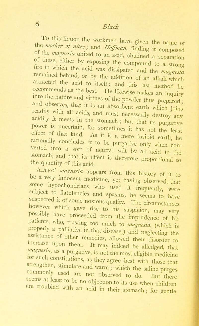 To this liquor the workmen have given the name of the- mother of mtre} and Hoffman, finding it composed of the magnena united to an acid, obtained a separation of these either by exposing the compound to a strong fire in which the acid was dissipated and the magnesia remained behind or by the addition of an alkali tvhich attracted the acid to itself: and this last method he reco^ ds as th b He lik^.se makes ^ into the nature and virtues of the powder thus prepared and observes, that it is an absorbent earth which joins readily with all acids, and must necessarily destroy any acidity it meets in the stomach; but that its purgative power 1S uncertain, for sometimes it has not the least effect of that kind. As it is a mere insipid earth, he ra^nally concludes it to be purgative only when con- verted xntoa sort of neutral salt by an acid in the stomach, and that its effect is therefore proportional to the quantity of this acid. Altho' magnesia appears from this history of it to be a very innocent medicine, yet having observed, that some hypochondriacs who used it frequently, were subject to flatulencies and spasms, he seems to have suspected it of some noxious quality. The circumstances however which gave rise to his suspicion, may very possibly have proceeded from the imprudence of hie DrooTr v Wh°' trUStinS t0° much *> (which is properly a palhative in that disease,) and neglecting the assistance of other remedies, allowed their disorder to increase upon them. It may indeed be alledged, that Mgnesta, as a purgative, is not the most eligible medicine stren^ ^ i ^ ™ ^ ^ best with those that strengthen, stimulate and warm ; which the saline purges commonly used are not observed to do. But there arTtroubn ^ 00 °bjeCti°n t0 itS Use whe children are troubled with an acid in their stomach; for gentle