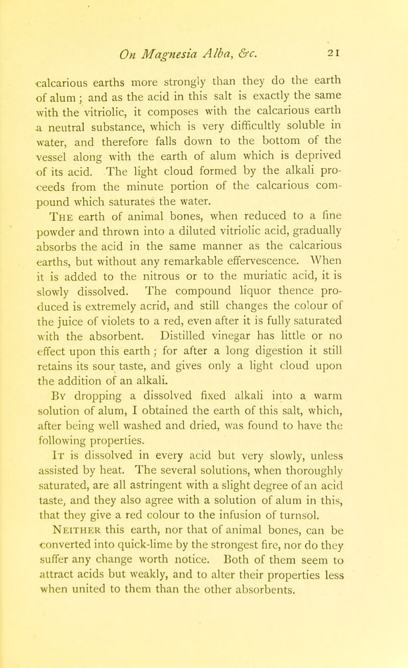 calcarious earths more strongly than they do the earth of alum ; and as the acid in this salt is exactly the same with the vitriolic, it composes with the calcarious earth a neutral substance, which is very difficultly soluble in water, and therefore falls down to the bottom of the vessel along with the earth of alum which is deprived of its acid. The light cloud formed by the alkali pro- ceeds from the minute portion of the calcarious com- pound which saturates the water. The earth of animal bones, when reduced to a fine powder and thrown into a diluted vitriolic acid, gradually absorbs the acid in the same manner as the calcarious earths, but without any remarkable effervescence. When it is added to the nitrous or to the muriatic acid, it is slowly dissolved. The compound liquor thence pro- duced is extremely acrid, and still changes the colour of the juice of violets to a red, even after it is fully saturated with the absorbent. Distilled vinegar has little or no effect upon this earth; for after a long digestion it still retains its sour taste, and gives only a light cloud upon the addition of an alkali. By dropping a dissolved fixed alkali into a warm solution of alum, I obtained the earth of this salt, which, after being well washed and dried, was found to have the following properties. It is dissolved in every acid but very slowly, unless assisted by heat. The several solutions, when thoroughly saturated, are all astringent with a slight degree of an acid taste, and they also agree with a solution of alum in this, that they give a red colour to the infusion of turnsol. Neither this earth, nor that of animal bones, can be converted into quick-lime by the strongest fire, nor do they suffer any change worth notice. Both of them seem to attract acids but weakly, and to alter their properties less when united to them than the other absorbents.