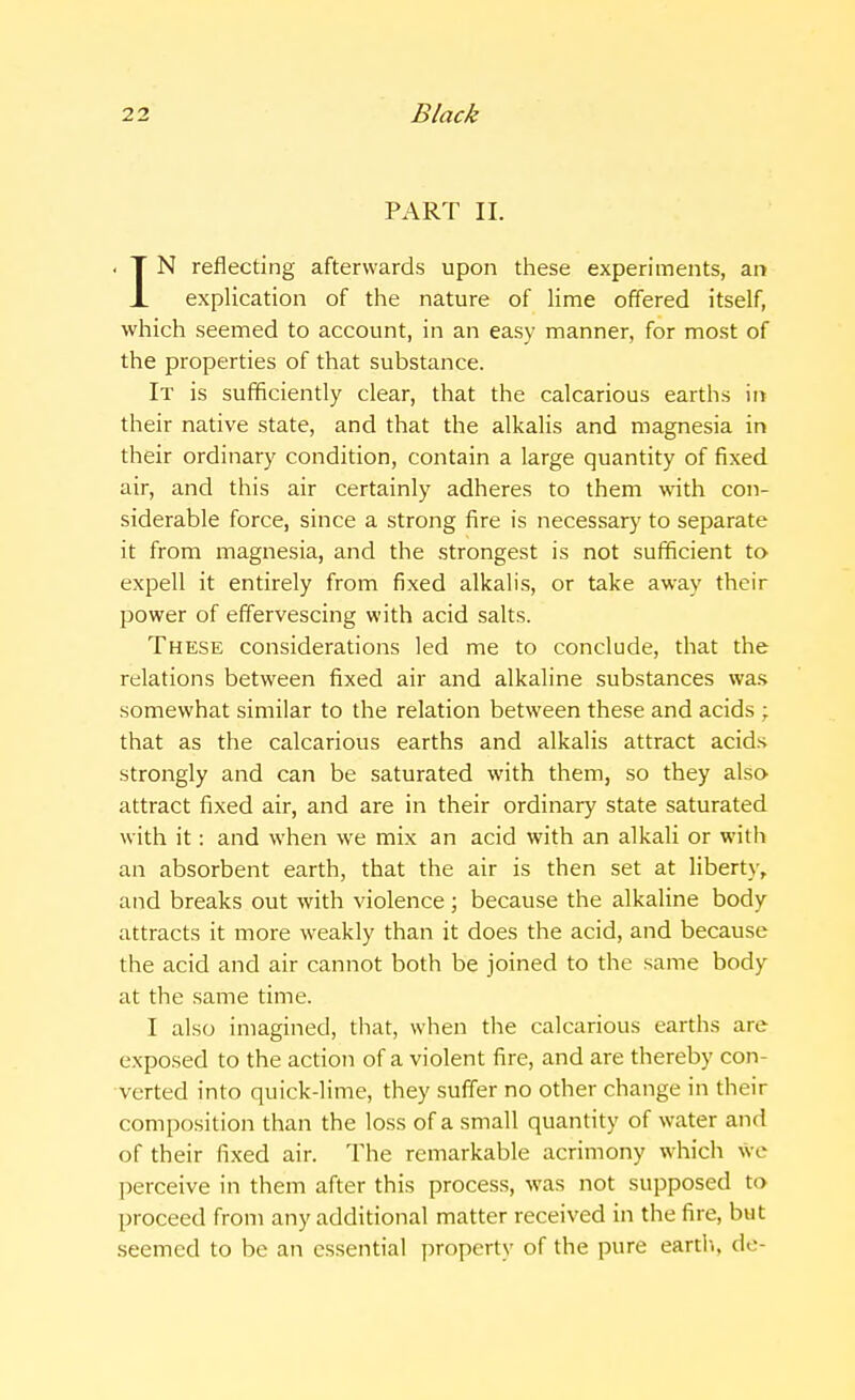 PART II. IN reflecting afterwards upon these experiments, an explication of the nature of lime offered itself, which seemed to account, in an easy manner, for most of the properties of that substance. It is sufficiently clear, that the calcarious earths in their native state, and that the alkalis and magnesia in their ordinary condition, contain a large quantity of fixed air, and this air certainly adheres to them with con- siderable force, since a strong fire is necessary to separate it from magnesia, and the strongest is not sufficient to expell it entirely from fixed alkalis, or take away their power of effervescing with acid salts. These considerations led me to conclude, that the relations between fixed air and alkaline substances was somewhat similar to the relation between these and acids ; that as the calcarious earths and alkalis attract acids strongly and can be saturated with them, so they also attract fixed air, and are in their ordinary state saturated with it: and when we mix an acid with an alkali or with an absorbent earth, that the air is then set at liberty, and breaks out with violence ; because the alkaline body attracts it more weakly than it does the acid, and because the acid and air cannot both be joined to the same body at the same time. I also imagined, that, when the calcarious earths are exposed to the action of a violent fire, and are thereby con- verted into quick-lime, they suffer no other change in their composition than the loss of a small quantity of water and of their fixed air. The remarkable acrimony which we perceive in them after this process, was not supposed to proceed from any additional matter received in the fire, but seemed to be an essential property of the pure earth, de-