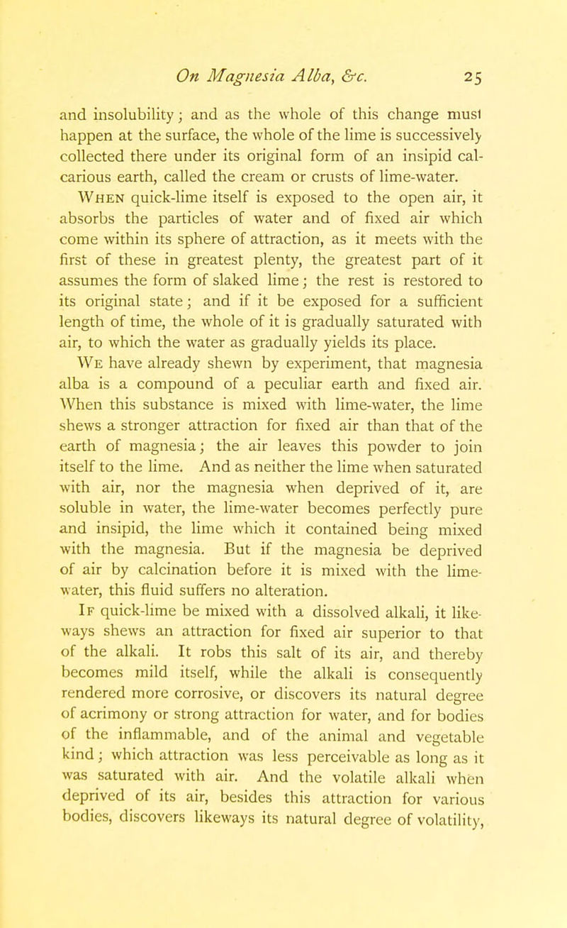 and insolubility; and as the whole of this change must happen at the surface, the whole of the lime is successively collected there under its original form of an insipid cal- carious earth, called the cream or crusts of lime-water. When quick-lime itself is exposed to the open air, it absorbs the particles of water and of fixed air which come within its sphere of attraction, as it meets with the first of these in greatest plenty, the greatest part of it assumes the form of slaked lime; the rest is restored to its original state; and if it be exposed for a sufficient length of time, the whole of it is gradually saturated with air, to which the water as gradually yields its place. We have already shewn by experiment, that magnesia alba is a compound of a peculiar earth and fixed air. When this substance is mixed with lime-water, the lime shews a stronger attraction for fixed air than that of the earth of magnesia; the air leaves this powder to join itself to the lime. And as neither the lime when saturated with air, nor the magnesia when deprived of it, are soluble in water, the lime-water becomes perfectly pure and insipid, the lime which it contained being mixed with the magnesia. But if the magnesia be deprived of air by calcination before it is mixed with the lime- water, this fluid suffers no alteration. If quick-lime be mixed with a dissolved alkali, it like- ways shews an attraction for fixed air superior to that of the alkali. It robs this salt of its air, and thereby becomes mild itself, while the alkali is consequently rendered more corrosive, or discovers its natural degree of acrimony or strong attraction for water, and for bodies of the inflammable, and of the animal and vegetable kind; which attraction was less perceivable as long as it was saturated with air. And the volatile alkali when deprived of its air, besides this attraction for various bodies, discovers likeways its natural degree of volatility,