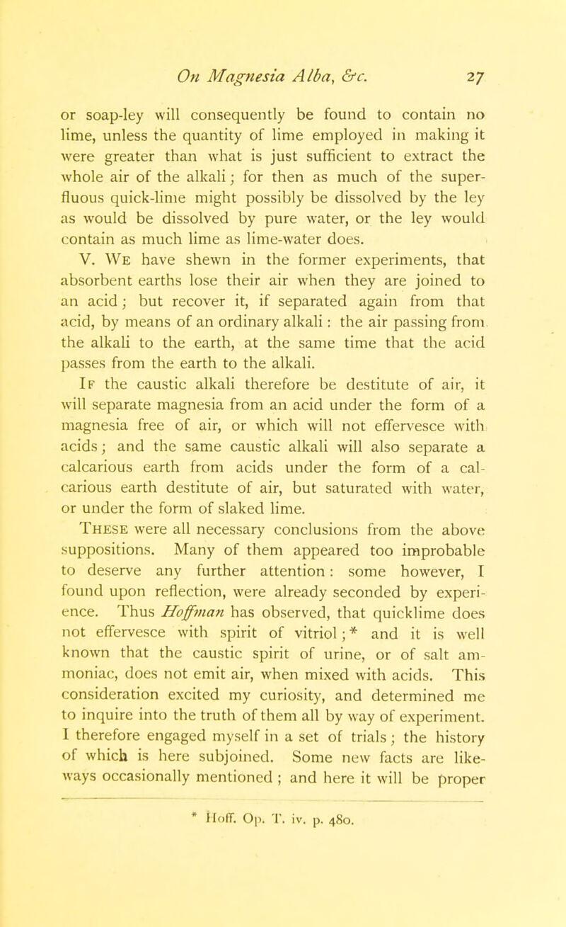 or soap-ley will consequently be found to contain no lime, unless the quantity of lime employed in making it were greater than what is just sufficient to extract the whole air of the alkali; for then as much of the super- fluous quick-lime might possibly be dissolved by the ley as would be dissolved by pure water, or the ley would contain as much lime as lime-water does. V. We have shewn in the former experiments, that absorbent earths lose their air when they are joined to an acid; but recover it, if separated again from that acid, by means of an ordinary alkali: the air passing from the alkali to the earth, at the same time that the acid passes from the earth to the alkali. If the caustic alkali therefore be destitute of air, it will separate magnesia from an acid under the form of a magnesia free of air, or which will not effervesce with acids; and the same caustic alkali will also separate a calcarious earth from acids under the form of a cal- carious earth destitute of air, but saturated with water, or under the form of slaked lime. These were all necessary conclusions from the above suppositions. Many of them appeared too improbable to deserve any further attention: some however, I found upon reflection, were already seconded by experi- ence. Thus Hoffman has observed, that quicklime does not effervesce with spirit of vitriol;* and it is well known that the caustic spirit of urine, or of salt am- moniac, does not emit air, when mixed with acids. This consideration excited my curiosity, and determined me to inquire into the truth of them all by way of experiment. I therefore engaged myself in a set of trials; the history of which is here subjoined. Some new facts are like- ways occasionally mentioned ; and here it will be proper Hoff. Op. T. iv. p. 480.