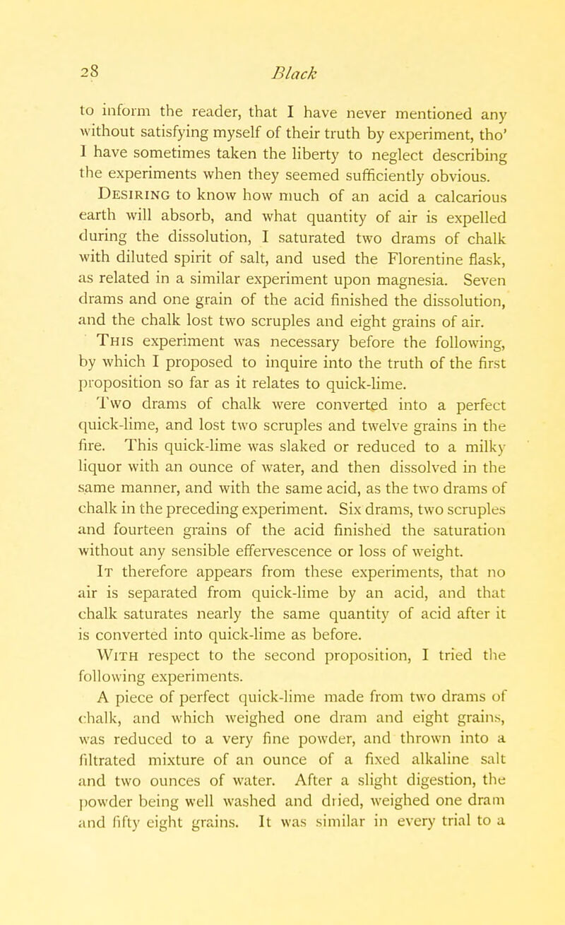 to inform the reader, that I have never mentioned any without satisfying myself of their truth by experiment, tho' I have sometimes taken the liberty to neglect describing the experiments when they seemed sufficiently obvious. Desiring to know how much of an acid a calcarious earth will absorb, and what quantity of air is expelled during the dissolution, I saturated two drams of chalk with diluted spirit of salt, and used the Florentine flask, as related in a similar experiment upon magnesia. Seven drams and one grain of the acid finished the dissolution, and the chalk lost two scruples and eight grains of air. This experiment was necessary before the following, by which I proposed to inquire into the truth of the first proposition so far as it relates to quick-lime. Two drams of chalk were converted into a perfect quick-lime, and lost two scruples and twelve grains in the fire. This quick-lime was slaked or reduced to a milky liquor with an ounce of water, and then dissolved in the same manner, and with the same acid, as the two drams of chalk in the preceding experiment. Six drams, two scruples and fourteen grains of the acid finished the saturation without any sensible effervescence or loss of weight. It therefore appears from these experiments, that no air is separated from quick-lime by an acid, and that chalk saturates nearly the same quantity of acid after it is converted into quick-lime as before. With respect to the second proposition, I tried the following experiments. A piece of perfect quick-lime made from two drams of chalk, and which weighed one dram and eight grains, was reduced to a very fine powder, and thrown into a filtrated mixture of an ounce of a fixed alkaline salt and two ounces of water. After a slight digestion, the powder being well washed and dried, weighed one dram and fifty eight grains. It was similar in every trial to a