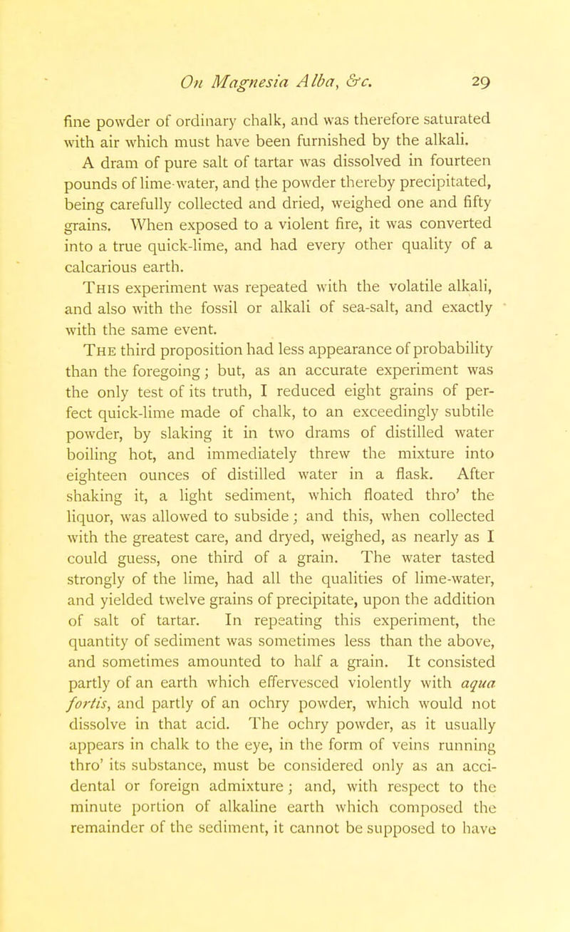 fine powder of ordinary chalk, and was therefore saturated with air which must have been furnished by the alkali. A dram of pure salt of tartar was dissolved in fourteen pounds of lime-water, and the powder thereby precipitated, being carefully collected and dried, weighed one and fifty grains. When exposed to a violent fire, it was converted into a true quick-lime, and had every other quality of a calcarious earth. This experiment was repeated with the volatile alkali, and also with the fossil or alkali of sea-salt, and exactly with the same event. The third proposition had less appearance of probability than the foregoing; but, as an accurate experiment was the only test of its truth, I reduced eight grains of per- fect quick-lime made of chalk, to an exceedingly subtile powder, by slaking it in two drams of distilled water boiling hot, and immediately threw the mixture into eighteen ounces of distilled water in a flask. After shaking it, a light sediment, which floated thro' the liquor, was allowed to subside; and this, when collected with the greatest care, and dryed, weighed, as nearly as I could guess, one third of a grain. The water tasted strongly of the lime, had all the qualities of lime-water, and yielded twelve grains of precipitate, upon the addition of salt of tartar. In repeating this experiment, the quantity of sediment was sometimes less than the above, and sometimes amounted to half a grain. It consisted partly of an earth which effervesced violently with aqua fortis, and partly of an ochry powder, which would not dissolve in that acid. The ochry powder, as it usually appears in chalk to the eye, in the form of veins running thro' its substance, must be considered only as an acci- dental or foreign admixture; and, with respect to the minute portion of alkaline earth which composed the remainder of the sediment, it cannot be supposed to have