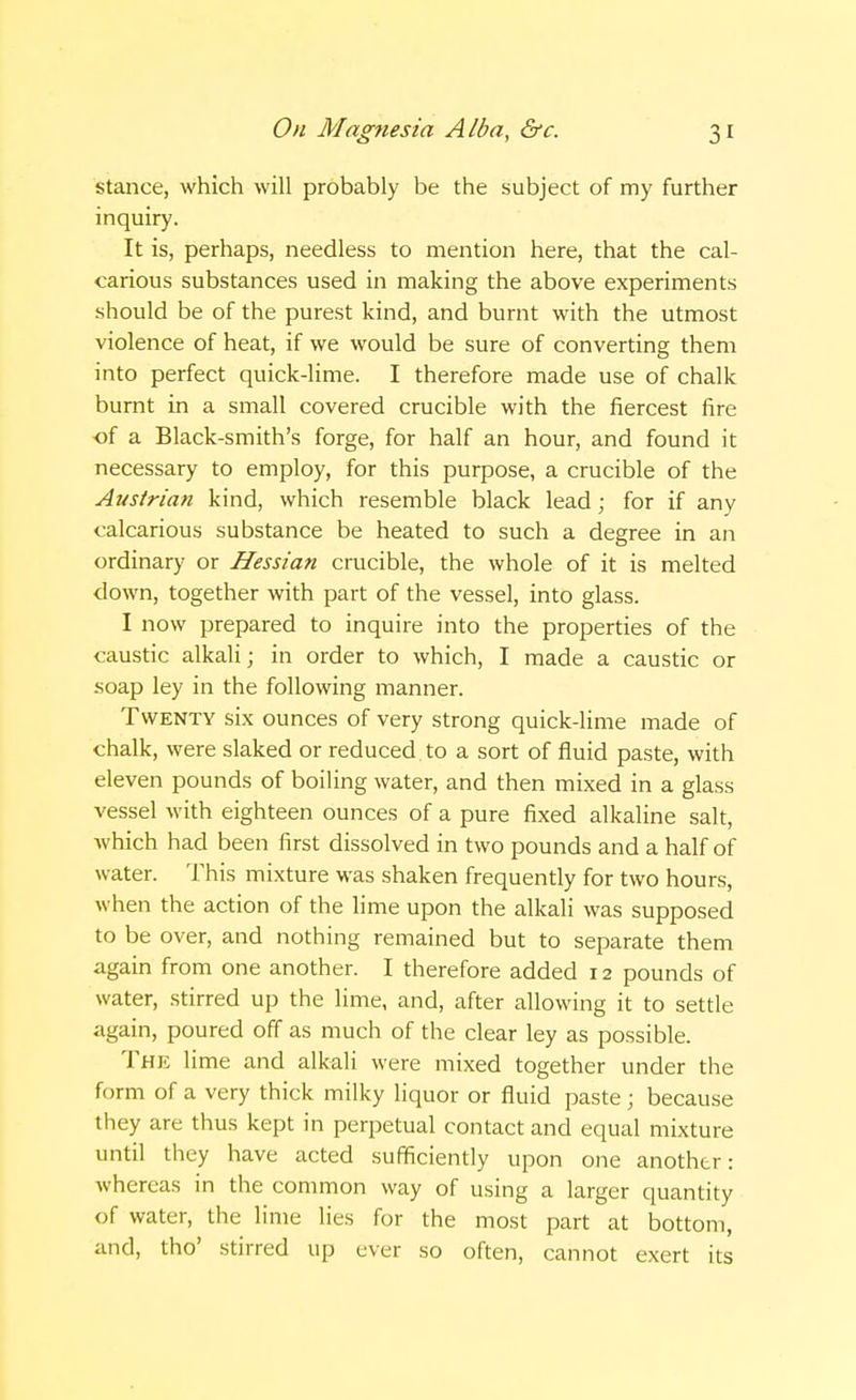 stance, which will probably be the subject of my further inquiry. It is, perhaps, needless to mention here, that the cal- carious substances used in making the above experiments should be of the purest kind, and burnt with the utmost violence of heat, if we would be sure of converting them into perfect quick-lime. I therefore made use of chalk burnt in a small covered crucible with the fiercest fire of a Black-smith's forge, for half an hour, and found it necessary to employ, for this purpose, a crucible of the Austrian kind, which resemble black lead; for if any calcarious substance be heated to such a degree in an ordinary or Hessian crucible, the whole of it is melted down, together with part of the vessel, into glass. I now prepared to inquire into the properties of the caustic alkali; in order to which, I made a caustic or soap ley in the following manner. Twenty six ounces of very strong quick-lime made of chalk, were slaked or reduced to a sort of fluid paste, with eleven pounds of boiling water, and then mixed in a glass vessel with eighteen ounces of a pure fixed alkaline salt, which had been first dissolved in two pounds and a half of water. This mixture was shaken frequently for two hours, when the action of the lime upon the alkali was supposed to be over, and nothing remained but to separate them again from one another. I therefore added 12 pounds of water, stirred up the lime, and, after allowing it to settle again, poured off as much of the clear ley as possible. The lime and alkali were mixed together under the form of a very thick milky liquor or fluid paste; because they are thus kept in perpetual contact and equal mixture until they have acted sufficiently upon one another: whereas in the common way of using a larger quantity of water, the lime lies for the most part at bottom, and, tho' stirred up ever so often, cannot exert its
