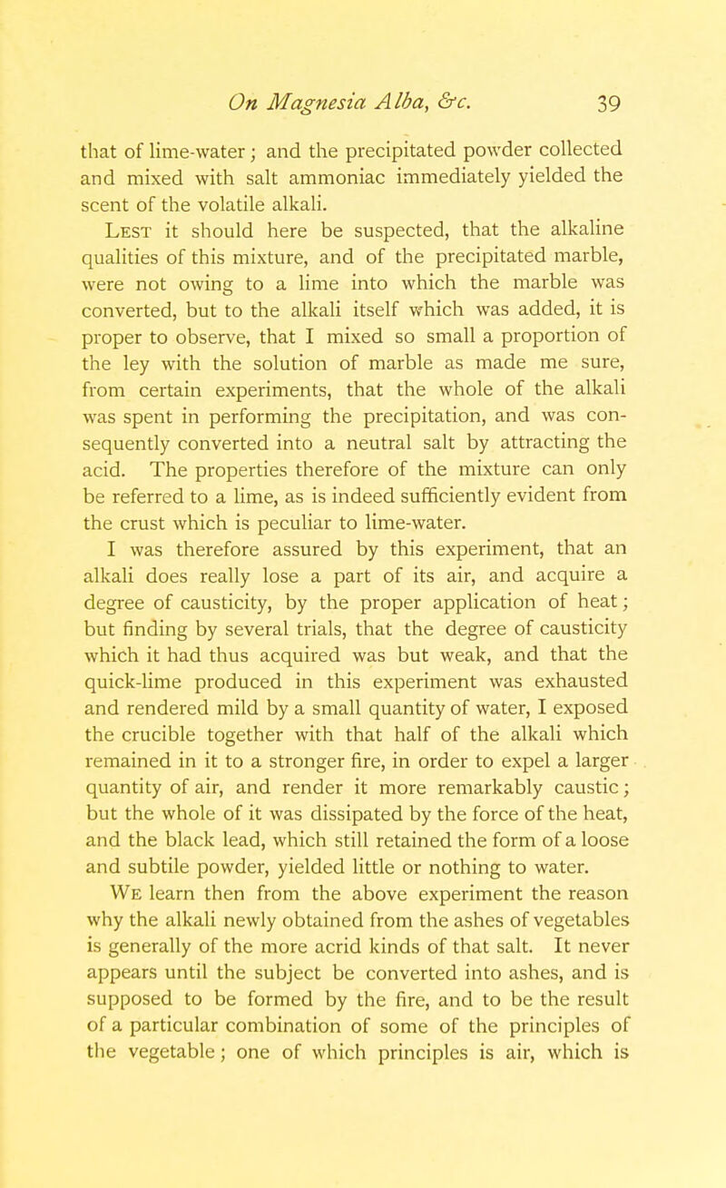 that of lime-water; and the precipitated powder collected and mixed with salt ammoniac immediately yielded the scent of the volatile alkali. Lest it should here be suspected, that the alkaline qualities of this mixture, and of the precipitated marble, were not owing to a lime into which the marble was converted, but to the alkali itself which was added, it is proper to observe, that I mixed so small a proportion of the ley with the solution of marble as made me sure, from certain experiments, that the whole of the alkali was spent in performing the precipitation, and was con- sequently converted into a neutral salt by attracting the acid. The properties therefore of the mixture can only be referred to a lime, as is indeed sufficiently evident from the crust which is peculiar to lime-water. I was therefore assured by this experiment, that an alkali does really lose a part of its air, and acquire a degree of causticity, by the proper application of heat; but finding by several trials, that the degree of causticity which it had thus acquired was but weak, and that the quick-lime produced in this experiment was exhausted and rendered mild by a small quantity of water, I exposed the crucible together with that half of the alkali which remained in it to a stronger fire, in order to expel a larger quantity of air, and render it more remarkably caustic; but the whole of it was dissipated by the force of the heat, and the black lead, which still retained the form of a loose and subtile powder, yielded little or nothing to water. We learn then from the above experiment the reason why the alkali newly obtained from the ashes of vegetables is generally of the more acrid kinds of that salt. It never appears until the subject be converted into ashes, and is supposed to be formed by the fire, and to be the result of a particular combination of some of the principles of the vegetable; one of which principles is air, which is