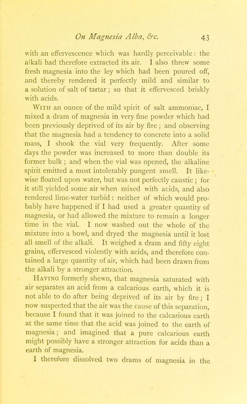 with an effervescence which was hardly perceivable : the alkali had therefore extracted its air. I also threw some fresh magnesia into the ley which had been poured off, and thereby rendered it perfectly mild and similar to a solution of salt of tartar; so that it effervesced briskly with acids. With an ounce of the mild spirit of salt ammoniac, I mixed a dram of magnesia in very fine powder which had been previously deprived of its air by fire; and observing that the magnesia had a tendency to concrete into a solid mass, I shook the vial very frequently. After some days the powder was increased to more than double its former bulk; and when the vial was opened, the alkaline spirit emitted a most intolerably pungent smell. It like- wise floated upon water, but was not perfectly caustic; for it still yielded some air when mixed with acids, and also rendered lime-water turbid : neither of which would pro- bably have happened if I had used a greater quantity of magnesia, or had allowed the mixture to remain a longer time in the vial. I now washed out the whole of the mixture into a bowl, and dryed the magnesia until it lost all smell of the alkali. It weighed a dram and fifty eight grains, effervesced violently with acids, and therefore con- tained a large quantity of air, which had been drawn from the alkali by a stronger attraction. Having formerly shewn, that magnesia saturated with air separates an acid from a calcarious earth, which it is not able to do after being deprived of its air by fire; I now suspected that the air was the cause of this separation, because I found that it was joined to the calcarious earth at the same time that the acid was joined to the earth of magnesia; and imagined that a pure calcarious earth might possibly have a stronger attraction for acids than a earth of magnesia. I therefore dissolved two drams of magnesia in the