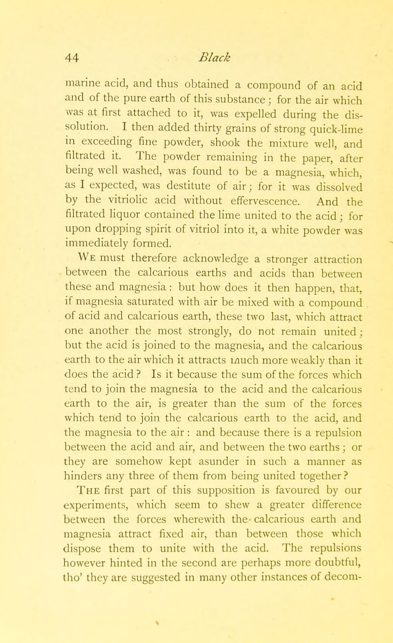 marine acid, and thus obtained a compound of an acid and of the pure earth of this substance ; for the air which was at first attached to it, was expelled during the dis- solution. I then added thirty grains of strong quick-lime in exceeding fine powder, shook the mixture well, and filtrated it. The powder remaining in the paper, after being well washed, was found to be a magnesia, which, as I expected, was destitute of air; for it was dissolved by the vitriolic acid without effervescence. And the filtrated liquor contained the lime united to the acid; for upon dropping spirit of vitriol into it, a white powder was immediately formed. We must therefore acknowledge a stronger attraction between the calcarious earths and acids than between these and magnesia: but how does it then happen, that, if magnesia saturated with air be mixed with a compound of acid and calcarious earth, these two last, which attract one another the most strongly, do not remain united; but the acid is joined to the magnesia, and the calcarious earth to the air which it attracts much more weakly than it does the acid ? Is it because the sum of the forces which tend to join the magnesia to the acid and the calcarious earth to the air, is greater than the sum of the forces which tend to join the calcarious earth to the acid, and the magnesia to the air: and because there is a repulsion between the acid and air, and between the two earths ; or they are somehow kept asunder in such a manner as hinders any three of them from being united together ? The first part of this supposition is favoured by our experiments, which seem to shew a greater difference between the forces wherewith the calcarious earth and magnesia attract fixed air, than between those which dispose them to unite with the acid. The repulsions however hinted in the second are perhaps more doubtful, tho' they are suggested in many other instances of decom-