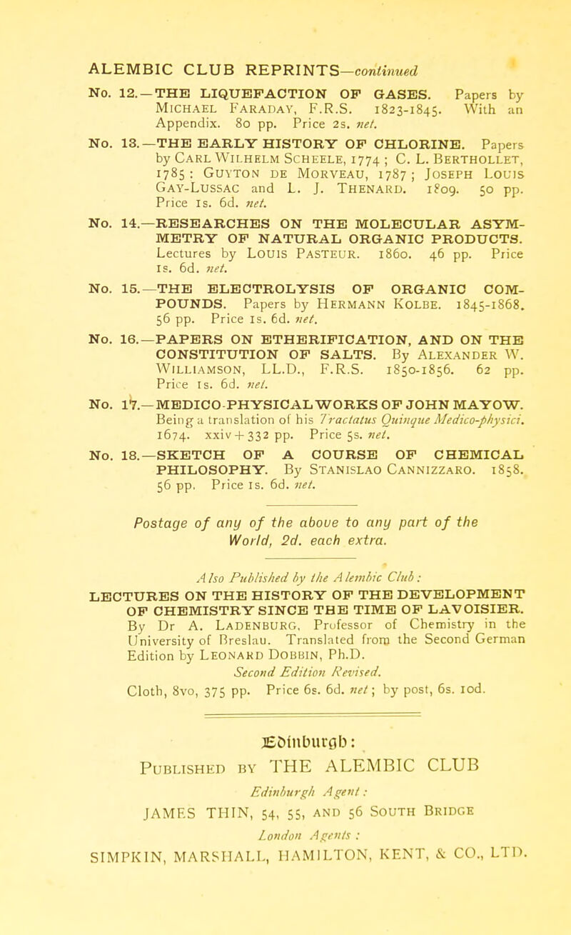 ALEMBIC CLUB REPRINTS—continued No. 12.— THE LIQUEFACTION OP GASES. Papers by Michael Faraday, F.R.S. 1823-1845. With an Appendix. 80 pp. Price 2s. net. No. 13.—THE EARLY HISTORY OP CHLORINE. Papers by Carl Wilhelm Scheele, 1774 ; C. L. Berthollet, 1785 : Guyton de Morveau, 1787 ; Joseph Louis Gay-Lussac and L. J. Thenard. 1809. 50 pp. Price is. 6d. net. No. 14—RESEARCHES ON THE MOLECULAR ASYM- METRY OP NATURAL ORGANIC PRODUCTS. Lectures by Louis Pasteur, i860. 46 pp. Price is. 6d. net. THE ELECTROLYSIS OP ORGANIC COM- POUNDS. Papers by HERMANN KOLBE. 1845-1868. 56 pp. Price is. 6d. net. PAPERS ON ETHERIPICATION, AND ON THE CONSTITUTION OP SALTS. By ALEXANDER W. Williamson, LL.D., F.R.S. 1850-1856. 62 pp. Price is. 6d. net. No. 17— MEDICO PHYSICAL WORKS OP JOHN MAYOW. Being a translation of his Tractatus Quinque Medko-physici. 1674. xxiv + 332 pp. Price 5s. net. No. 18.—SKETCH OP A COURSE OP CHEMICAL PHILOSOPHY. By Stanislao Cannizzaro. 1858. 56 pp. Price is. 6d. net. Postage of any of the above to any part of the World, 2d. each extra. A Iso Published by the A lembic Club: LECTURES ON THE HISTORY OP THE DEVELOPMENT OP CHEMISTRY SINCE THE TIME OP LAVOISIER. By Dr A. Ladenburg. Professor of Chemistry in the University of Rreslau. Translated from the Second German Edition by Leonard Dobbin, Ph.D. Second Edition Revised. Cloth, 8vo, 375 pp. Price 6s. 6d. net; by post, 6s. iod. No. 15.— No. 16.— jEolnburgb: Published by THE ALEMBIC CLUB Edinburgh Agent : JAMES THIN, 54, 55, and 56 South Bridge London Agents : SIMPKIN, MARSHALL, HAMILTON, KENT, & CO., LTD.