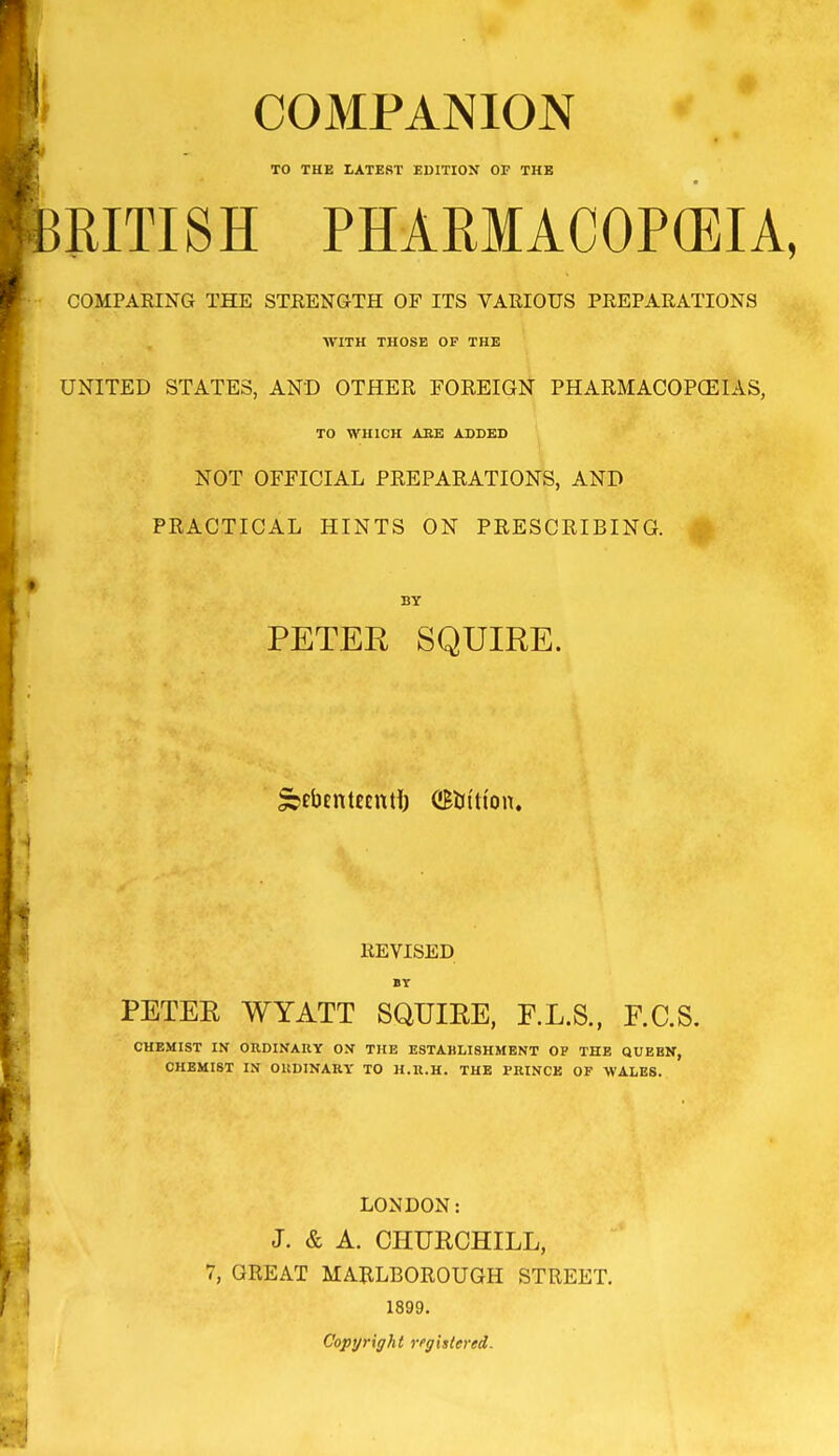 COMPANION «■ /, TO THE LATEST EDITIOX OF THE feRITI S H PH ARM ACOPCEI A, COMPARING THE STRENGTH OF ITS VARIOUS PREPARATIONS WITH THOSE OF THE UNITED STATES, AND OTHER FOREIGN PHARMACOPCEIAS, TO WHICH AEE ADDED NOT OFFICIAL PREPARATIONS, AND PRACTICAL HINTS ON PRESCRIBING. BY PETER SQUIRE. jebentecntt) (iBtn'n'on. REVISED PETER WYATT SQUIRE, F.L.S., F.C.S. CHEMIST IN OKDINAUY O.V THE ESTABLISHMENT OP THE QUEEN, CHEMIST IN OUDINARY TO H.U.H. THE PRINCE OF WALES. LONDON: J. & A. CHURCHILL, 7, GREAT MARLBOROUGH STREET. 1899. Copyright registered.