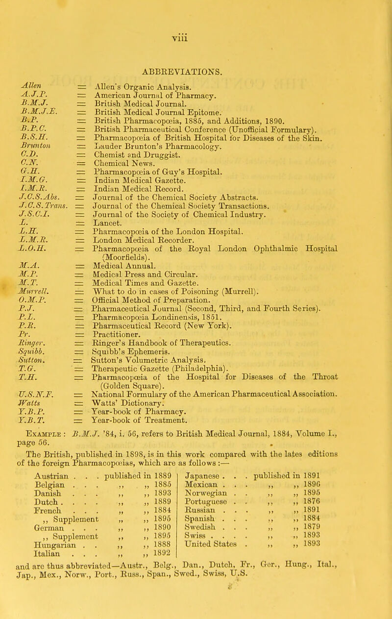 Vlll ABBREVIATIONS. Allen — Allen's Organic Analysis. A. J.F. — American Journal of Pharmacy. B. M.J. — British MedicalJournal. B.M.J.E. — British Medical Journal Epitome. B.P. — British Pharmacopoeia, 1885, and Additions, 1800. B.P.C. — British Pharmaceutical Conference (Unofficial Formulary). B. S.H. — Pharmacopoeia of British Hospital lor Diseases of the Slan. Brunton — Lauder Brunton's Pharmacology. C. D. — Chemist and Druggist. G.N. = Chemical News. 0. M. — Pharmacopceia of Guy's Hospital. 1. M.G. = Indian Medical Gazette. I.M.R. — Indian Medical Record. J.C.S.Abs. z= Journal of the Chemical Society Abstracts. J.G.S.Trans. — Journal of the Chemical Society Transactions. J.S.C.I. — Journal of the Society of Chemical Industry. L. — Lancet. Ii.S. — Pharmacopceia of the London Hospital. L.M.R. — London Medical Recorder. L.O.H. =: Pharmacopoeia of the Royal London Ophthalmic Hospital (Moor fields). M.A. — Medical Annual. M.l\ — Medical Press and Circular. M.T. = Medical Times and Gazette. Murrell. =: What to do in cases of Poisoning (Murrell). O.M.F. — Official Method of Preparation. P.J. — Pharmaceutical Journal (Second, Third, and Fourth Series). P.L. — Pharmacopoeia Londinensis, 1851. P.R. z=z Pharmaceutical Record (New Tork). Pr. — Practitioner. Ringer. = Ringer's Handbook of Therapeutics. Squibb. ■=. Squibb's Ephemeris. Sutton. — Sutton's Volumetric Analysis, T.G. — Therapeutic Gazette (Philadelphia). T.S. = Pharmacopoeia of the Hospital for Diseases of the Throat (Golden Square). ■Zr.S.If.F. z= National Formulary of the American Pharmaceutical Association. Watts = Watts' Dictionary. Y.B.P. =z Tear-book of Pharmacy. T.B.T. = Year-book of Treatment. Example : B.M.J. '84, i. 56, refers to British Medical Journal, 1884, Volume I., page 56. The British, published in 1898, is in this work compared with the lates editions of the foreign Pharmacopwias, which are as follows :— Austrian . Belgian . . . Danish . . . Dutch. . . . French . . . ,, Supplement German . ,, Supplement Hungarian . Italian . . . published in 1889 ,, „ 1885 ,, 1893 „ 1889 „ 1884 „ 1895 „ 1890 „ 1895 ,, ,, 1888 1892 Japanese . Mexican . Norwegian Portuguese Russian . Spanish . Swedish . Swiss . . United States published n 1891 189G 1895 1876 1891 1884 1879 1893 1893 and are thus abbreviated—Austr., Bolg., Dan., Dutch, Fr., Ger., Hung., Ital., Jap., Mex., Norw., Port., Russ., Span., Swed., Swiss, U.S.