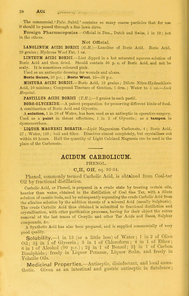 The commercial ' Pulv. Subtil' contains so many coarse particles that for use it should be passed through a fine lawn sieve. Foreig-n Pharmacopoeias.—Official in Dan., Dutch and Swiss, 1 in 10 ; not in the others. Not Official. LANOLINUM ACIDI BORICI (G'.S^.)—Lanoline of Boric Acid. Boric Acid, 20 grains ; Hydrous Wool Fat, 1 oz. LINTEUM ACIDI BORICI.—Lint dipped in a hot saturated aqueous solution of Boric Acid and then dried. Should contain 50 p. c. of Boric Acid, and not be scaly. It is sometimes coloured pink. Used as an antiseptic dressing for wounds and ulcers. Boric Gauze, 20 p.c. ; Boric Wool, 25—50 p.c. MISTTJRA ACIDI BORICI.—Boric Acid, 10 grains; Dilute Nitro-Hydrochloric Acid, 10 minims ; Compound Tincture of Gentian, 1 drm.; Water to 1 oz.—Lock Hospital. PASTILIirS ACIDI BORICI (r.IT.).—2 grains in each pastil. BORO-GLYCERIDE.—A patent preparation for preserving different kinds of food. A combination of Boric Acid and Glycerin. A solution, 1 in 20 of Water, has been used as an antiseptic in operative surgery. Used as a paint in throat affections, 1 in 2 of Glycerin; as a tampon in dysmenorrhoea. LIQUOR MAGNESII BORATIS.—Xi^?/** Magnesium Carbonate, 4 ; Boric Acid, 27 ; Water, 128 ; boil and filter. Dissolves almost completely, but crystallises out withiu 48 hours. Half the quantity of Light Calcined Magnesia can be used in the place of the Carbonate. ACIDUM CARBOLICUM. PHENOL. C,H, OH, eq. 93-34. Phenol, commonly termed Carbolic Acid, is obtained from Coal-tar Oil by fractional distillation. Carbolic Acid, or Phenol, is prepared in a crude state by treating certain oils, heavier than water, obtained in the distUlation of Coal Gas Tar, with a dilute solution of caustic Soda, and by subsequently separating the crude Carbolic Acid from Ihe alkaline solution by the addition thereto of a mineral Acid (usually Sulphuric). The crude Carbolic Acid thus obtained is submitted to fractional distillntion and crystallisation, with other purification processes, having for their object the entire removal of the last traces of Cresylic and other Tar Acids and Bases, Sulphur compounds, &c. A Synthetic Acid has also been prepared, and is supplied commercially of very good quality. Solubility.—1 in 13 (or a little less) of Water; 1 in 2 of Olive Oil • 3* in 1 of Glycerin; 3 in 1 of Chloroform; 4 in 1 of Etlier; 6 in 1 of Alcohol (90 p.c.) ; 2^ in 1 of Benzol; 2^- in 1 of Carbon Bisulphide; freely in Liquor Potasste, Liquor Sodco, and freely in Yolatile Oils. Medicinal Properties.—Antiseptic, disinfectant, and local anes- thetic. Given as an intestinal and gastric antiseptic in flatulence;