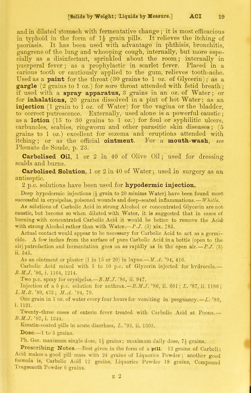 and in dilated stomacli witli fermentative change ; it is most efficacious in typhoid in the form of 1^ grain pills. It relieves the itching of psoriasis. It has been used with advantage in phthisis, bronchitis, gangrene of the limg and whooping cough, internally, but more espe- cially as a disinfectant, sprinkled about the room; internally in puerperal fever; as a prophylactic in scarlet fever. Placed in a carious tooth or cautiously applied to the gum, relieves tooth-ache. Used as a paint for the throat (30 grains to 1 oz. of Grlycerin); as a gargle (2 grains to 1 oz.) for sore throat attended with fetid breath; if used with a spray apparatus, 3 grains in an oz. of Water; or for inhalations, 20 grains dissolved in a pint of hot Water; as an injection (1 grain to 1 oz. of Water) for the vagina or the bladder, to correct putrescence. Externally, used alone is a powerful caustic; as a lotion (1.5 to 30 grains to 1 oz.) for foul or syphilitic ulcers, carbuncles, scabies, ringworm and other parasitic skin diseases; (5 grains to 1 oz.) excellent for eczema and eruptions attended with itching; or as the official ointment. For a mouth-wash, see Phenate de Sonde, p. 23. Carbolised Oil, 1 or 2 in 40 of Olive Oil; used for dressing scalds and biu-ns. Carbolised Solution, 1 or 2 in 40 of Water; used in surgery as an. antiseptic. 2 p.c. solutions have been used for hypodermic injection. Deep hypodermic injections grain to 20 minims Water) have been found most, successful in erysipelas, poisoned wounds and deep-seated inflammations.— IFhitla. As solutions of Carbolic Acid in strong Alcohol or concentrated Glycerin are not. caustic, but become so when diluted with Water, it is suggested that in cases of burning with concentrated Carbolic Acid it would be better to remove the Acid' with strong Alcohol rather than with Water.—F.J. (3) xix. 783. Actual contact would appear to be necessary for Carbolic Acid to act as a germi-. cide. A few inches from the surface of pure Carbolic Acid in a bottle (open to the air) putrefaction and fermentation goes on as rapidly as in the open air.—P.J. (3). ii. 545. As an ointment or plaster (1 in 15 or 20) in lupus.—JT.A. '94, 416. Carbolic Acid mixed with 5 to 10 p.c. of Glycerin injected for hydrocele.— B.M.J. '86, i. 1164, 1214. Two p.c. spray for erysipelas.—B.M.J. '86, ii. 947. Injection of a 5 p.c. solution for anthrax.—B.M.J. '86, ii. 601; L. '87, ii. 1186 ;. L.M.It. '89, 422; M.A. '94, 79. One grain in 1 oz. of water every four hours for vomlling in pregnancy.—L. '89, i. 1121. Twenty-three cases of enteric fever treated with Carbolic Acid at Poena.— B.M.J. '97, i. 1344. Keratin-coated pUls in acute diaiThcea, L. '93, ii. 1305. Dose.—1 to 3 grains. Ph. Ger. maximum single dose, 1^ grains; maximum daily dose, 7\ grains. Prescribing Notes.—Best given in the form of a pill. 12 grains of Carbolia Acid makes a good pill ma.ss witK 24 grains of Liquorice Powder; another good formula is. Carbolic Acid 12 grains, Liquorice Powder 18 grains. Compound Tragacanth Powder 6 grains. £ 2