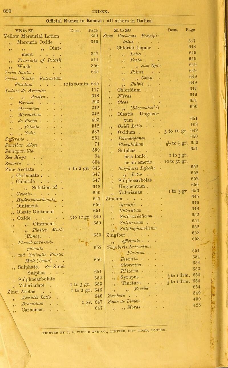 Official Names in Roman; all others in Italics. YE to ZI Yellow Mercurial Lotion ,, Mercuric Oxide ,, ,, Oint ment ,, Prussiate of Potash ,, Wash Yerba Santa Yerbm Santm Extraotwn Fliiidum Yoduro de Arsenica „ „ -Azufre ,, Ferroso ,, Mercurico ,, Mercurioso ,, de Plomo ,, ,, Potasio ,, „ Sodio Zafferano . Zanzibar Aloes Zarzaparrilla Zea Mays Zenzero . . Zinc Acetate ,, Carbonate ,, Chloride ,, „ Solution of ., Gelatin .... ., Sydroxycarbonciti^ , Ointment . . ,, Oleate Ointment ,, Oxide .... ., ,, Ointment. ,, Plaster Mulls (Unna). ,, Phenol-para-sul- phonate ., and Salicylic Plaster Mull (Vnna) ,, Sulphate. See Zinci Sulphas . ., Sulphocarholate ,, Valerianate . Zinci Acetas . . Acetatis Lotio Bromidum Carbonas. . Dose. Page 360 346 347 511 350 645 lotooomin. 645 117 618 293 342 342 493 512 587 251 71 559 94 654 646 647 647 648 650 647 650 651 649 650 Zinci I to 2 gr. 3 to rogi- I to 3 gr. I to 2 gr. 2 gr. 650 662 650 651 652 653 646 646 647 647 ZI to ZU Dose. Page Carbonas Prcecipi- tatus .... 647 Chloridi Liquor liOtlO . 649 J, Jrasca . 649 „ cum Opio 649 ,, Points . • 649 „ „ Comp. . 649 PtJ An IT 649 Cmoridum . 647 Nttras .... 649 651 [O/tuc/nufivi iff 650 • • • • 651 f^ivirli T.flfin (iCv 0 -iJUl/ l/U . • . 163 3 to 10 gr. 649 Fermanganas 650 Fhosphidum . . • J^toigr. 650 Sulphas . , . . 651 as a tonic. I to 3 gr. as an emetic. ., Sulphatis Injectio ., „ Zotio . ,, Sulphocarbolas. ,, TJnguentum . ,, Valerianas . ■ Zincum ,, {group) . ■ ■ ,, Chloratum . . ,, Sulfocarbolicim . ,, Sulfuricum . . ,, ^ Sulphophcnolicum Zingiber officinale . Zingiberis Extractum ■ FUddimi . ., Essentia . ,, Oleoresina. . . ,, jRhizoma . • • ,, ' Syrupus . • ., Tinctura . • „ Fortior . Zucchero Zumo de TAmon . . ., Moras . . ■ 10 to 30 gr. 652 652 652 650 I to 3 gr. 653 645 646 648 652 651 652 653 653 654 654 654 653 ^to I drm. 654 ^to I drm. 654 654 549 400 428 PRIMTKD BY J. R. VIRTUF. AND CO., I.lMITKl), CITY ROAD, LONDON.
