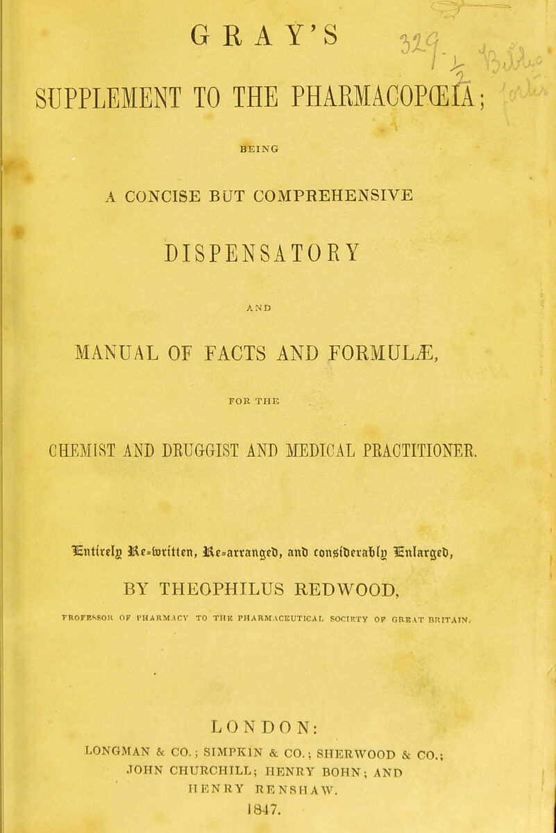 GRAY'S ^ SUPPLEMENT TO THE PHARIACOPOSIA; BEING A CONCISE BUT COMPREHENSIVE DISPENSATORY AND MANUAL OF FACTS AND FORMULAE, FOR THE CHEMIST AND DRUGGIST AND MEDICAL PRACTITIONER. lEirtirdj &e»forttUn, iJU=arranget>, ant eongtoetafclg iEnlargct, BY THEOPHILUS REDWOOD, THOFPASOH OF PHARMACY TO THK PHARMACEUTICAL SOCIKTY OF GRBAT BRITAIN. LONDON: LONGMAN & CO. ; SIMPK1N & CO.; SHERWOOD & CO.; JOHN CHURCHILL; HENRY BOHN; AND HENRY RENSHAW. J 847.