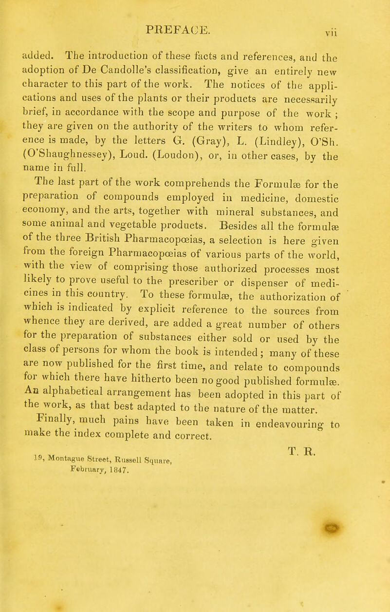 VII added. The introduction of these facts and references, and the adoption of De Candolle's classification, give an entirely new- character to this part of the work. The notices of the appli- cations and uses of the plants or their products are necessarily brief, in accordance with the scope and purpose of the work ; they are given on the authority of the writers to whom refer- ence is made, by the letters G. (Gray), L. (Lindley), Q'Sh. (O'Shaughnessey), Loud. (Loudon), or, in other cases, by the name in full. The last part of the work comprehends the Formulas for the preparation of compounds employed in medicine, domestic economy, and the arts, together with mineral substances, and some animal and vegetable products. Besides all the formulae of the three British Pharmacopoeias, a selection is here given from the foreign Pharmacopoeias of various parts of the world, with the view of comprising those authorized processes most likely to prove useful to the prescriber or dispenser of medi- cines in this country. To these formulae, the authorization of which is indicated by explicit reference to the sources from whence they are derived, are added a great number of others for the preparation of substances either sold or used by the class of persons for whom the book is intended; many of these are now published for the first time, and relate to compounds for which there have hitherto been no good published formulae. An alphabetical arrangement has been adopted in this part of the work, as that best adapted to the nature of the matter. Finally, much pains have been taken in endeavouring to make the index complete and correct. T R 19, Montague Street, Russell Square, February, ] U7.