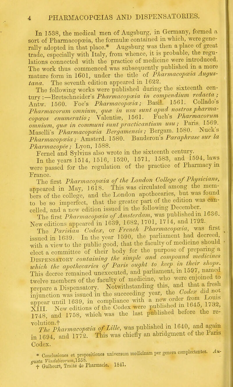 In 1538, the medical men of Augsburg, in Germany, formed a sort of Pharmacopoeia, the formulae contained in which, were gene- rally adopted in that place.* Augsburg was then a place of great trade, especially with Italy, from whence, it is probable, the regu- lations connected with the practice of medicine were introduced. The work thus commenced was subsequently published m a more mature form in 1601, under the title of Pharmacopoeia Aagus- tana. The seventh edition appeared in 1622. The following works were published during the sixteenth cen- tury :—Bretschneider's Pharmacopoeia in compeiidium redacta,- Antw. 1560. Foe's Pharmacopoeia; Basil. 1561. Collado's Pharmacorum omnium, quce in usic sunt apud nostros pharma- copceos enumeratio; Valentise, 1561. Euch's Pharmacorum omnium, quce in communi suntpracticantium usu; Pans,. 1569. Maselli's Pharmacopoeia Berqamensis; Bergam. 1580. Nucks Pharmacopoeia; Amsterd. 1580. Bauderon's Paraphrase sur la Pharmacopee; Lyon, 1588. Eernel and Sylvius also wrote in the sixteenth century. In the years 1514, 1516, 1520, 1571, 1583, and 1594, laws were passed for the regulation of the practice of Pharmacy in The first Pharmacopoeia of the London College of Physicians, appeared in May, 1 618. This was circulated among the mem- bers of the college, and the London apothecaries, but was found to be so imperfect, that the greater part of the edition was can- celled, and a new edition issued in the following December. The first Pharmacopoeia of Amsterdam, was published m 16db. New editions appeared in 1639, 1682, 1701, 1714, and 1792. The Parisian Codex, or French Pharmacopoeia, was first issued in 1639. In the year 1590, the parliament had decreed with a view to the public good, that the faculty of medicine should elect a committee of their body for the purpose of preparing a Dispensatory containing the simple and compound medicines which the apothecaries of Paris ought to keep m their shops This decree remained unexecuted, and parliament, m lo97, named twelve members of the faculty of medicine, who were enjoined to prepare a Dispensatory. Notwithstanding this and that a fresh injunction was issued in the succeeding year, the Codexjhdnot appear until 1639, in compliance with a new^order from l^ouis XIIL New editions of the Codex were published in 1045 1, 1748, and 1758, which was the last published before the re- ^ThTpharmacopcBia of Lille, was published in 1G40, and again in 1694, and 1772. This was chiefly an abridgment of the Pans Codex. • Conclusions et propositions universum mcdicinam per genera complectentes. Au- gusia Vindelicorum,1558. > f Guibourt, Traite do Pliarmacie. 1841.