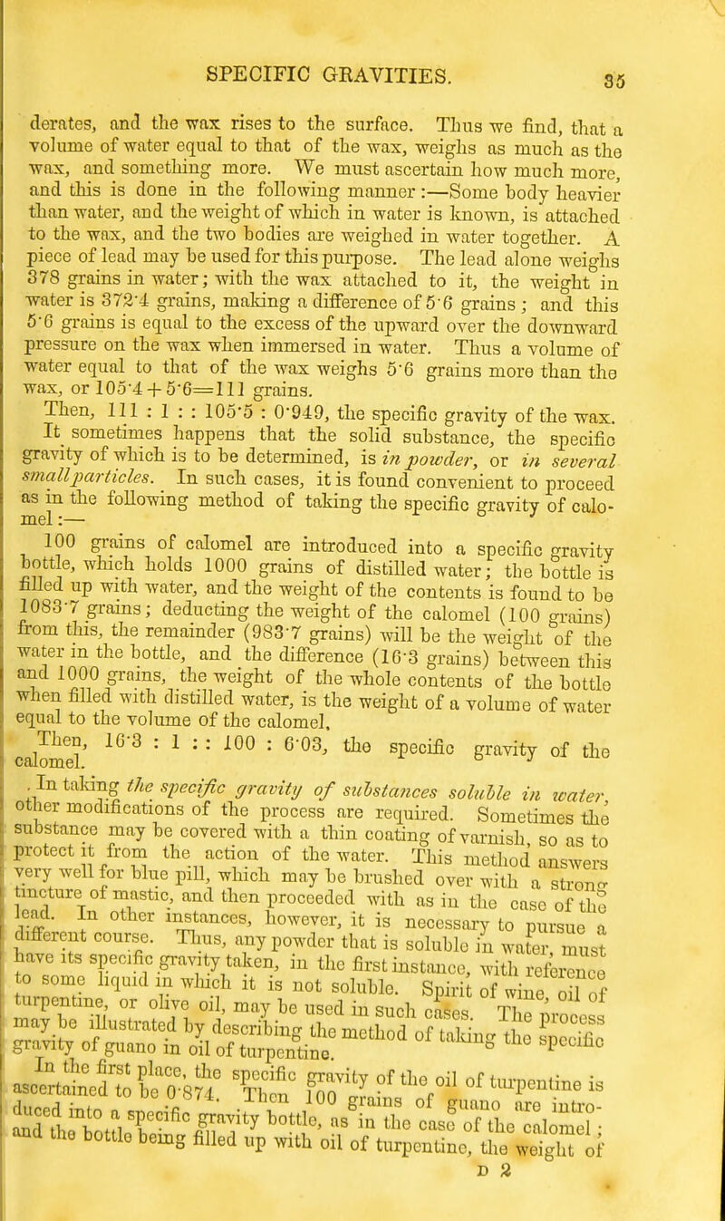 derates, and the wax rises to the surface. Thus we find, that a volume of water equal to that of the wax, weighs as much as the wax, and something more. We must ascertain how much more, and this is done in the following manner :—Some body heavier than water, and the weight of which in water is known, is attached to the wax, and the two bodies are weighed in water together. A piece of lead may be used for this purpose. The lead alone weighs 378 grains in water; with the wax attached to it, the weight in water is 372*4 grains, making a difference of 5'6 grains ; and this 5-6 grains is equal to the excess of the upward over the downward pressure on the wax when immersed in water. Thus a volume of water equal to that of the wax weighs 5*6 grains more than the wax, or 105-4+ 5*6=111 grains. Then, 111 : 1 : : 105*5 : 0*949, the specific gravity of the wax. It sometimes happens that the solid substance, the specific gravity of which is to be determined, is in powder, or in several small particles. In such cases, it is found convenient to proceed as m the foUowing method of taking the specific gravity of calo- mel :— 100 grains of calomel are introduced into a specific gravity bottle, which holds 1000 grains of distilled water; the bottle is filled up with water, and the weight of the contents is found to be 1083*7 grams; deducting the weight of the calomel (100 grains) from this, the remainder (983-7 grains) will be the weight of the water m the bottle, and the difference (16-3 grains) between this and 1000 grains, the weight of the whole contents of the bottle when filled with distilled water, is the weight of a volume of water equal to the volume of the calomel. calomel5 3 : 1 : : 100 : 603' ^ sPecific gravity of the .In talcing the specific gravity of substances soluble in water other modifications of the process are required. Sometimes the substance may be covered with a thin coating of varnish, so as to protect i from the action of the water. This method answers very well for blue pill which may be brushed over with a stron- mcture of mustjc, and then proceeded with as in the case of the lend. In other instances, however, it is necessary to pursue a different course. Tims, any powder that is soluble in wa er must have its specific gravity taken, in the first instance, with rcfcZce S T,, Tcific aod the bottle teiog filled op with oil of turpentioe, the weigh! of D S