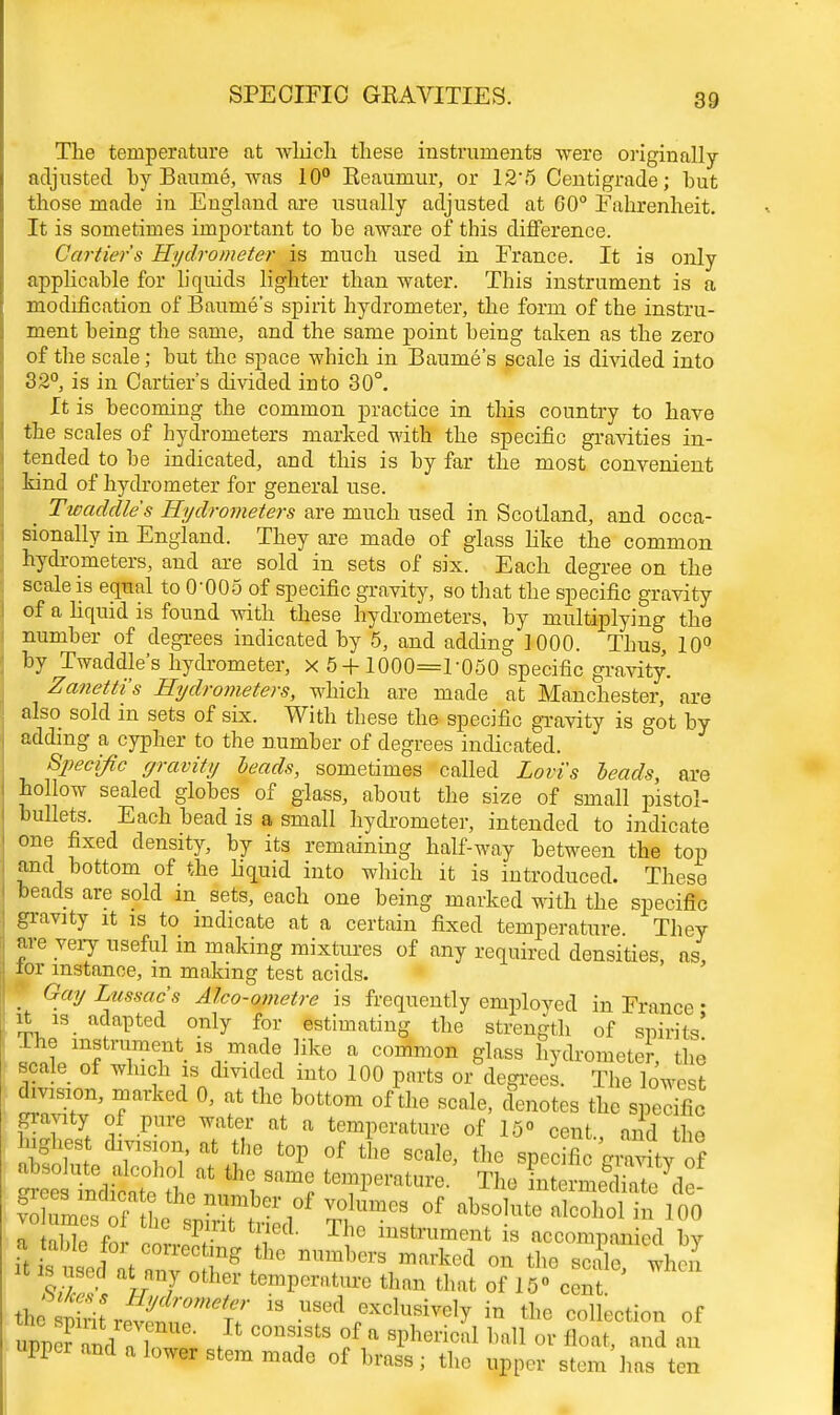 The temperature at which these instruments were originally adjusted by Baume, was 10° Reaumur, or 12'5 Centigrade; hut those made in England are usually adjusted at 60° Fahrenheit. It is sometimes important to he aware of this difference. Carder's Hydrometer is much used in France. It is only applicable for liquids lighter than water. This instrument is a modification of Baume's spirit hydrometer, the form of the instru- ment being the same, and the same point being taken as the zero of the scale; but the space which in Baume's scale is divided into 32°, is in Carrier's divided into 30°. It is becoming the common practice in tins country to have the scales of hydrometers marked with the specific gravities in- tended to be indicated, and this is by far the most convenient kind of hydrometer for general use. Twaddles Hydrometers are much used in Scotland, and occa- sionally in England. They are made of glass like the common hydrometers, and are sold in sets of six. Each degree on the scale is equal to 0*005 of specific gravity, so that the specific gravity of a liquid is found with these hydrometers, by multiplying the number of degrees indicated by 5, and adding 1000. Thus, 10° by Twaddle's hydrometer, x 5+1000=1-050 specific gravity. Zanettis Hydrometers, which are made at Manchester, are also sold in sets of six. With these the specific gravity is got by adding a cypher to the number of degrees indicated. Specific gravity beads, sometimes called Lovis leads, are hollow sealed globes of glass, about the size of small pistol- bullets. Each bead is a small hydrometer, intended to indicate one fixed density, by its remaining half-way between the top and bottom of the liquid into which it is introduced. These beads are sold m sets, each one being marked with the specific gravity it is to indicate at a certain fixed temperature They are very useful in making mixtures of any required densities, as, lor instance, m making test acids. I Gay Lussac's Alco-ometre is frequently employed in France ■ it is adapted only for estimating the strength of spirits' .cl'TTT- i^T1, Hke a C°mmon Slftss IOmeter, the scale of which is divided into 100 parts or degrees. The lowest division, marked 0, at the bottom of the scale, denotes the specific gravity of pure water at a temperature of 15 cent., and o highest division, at the top of the scale, the specific aZL *«™ temperature. The LermeS^ f^^T^JT}^^ X^™68 of absolute alcohol in 100 i f norrS ^ Tf° ■ accompanied by i^ ^at^SS*the n™*«»«** on the scale, when is used at nny other temperature than that of 15° cent. thesniriiT 13 USGd excl™™ly in the collection of S5SthS£ / C01Tts!fiasphericrtlbaWorfloat>ftnd™ upper and a lower stem made of brass; the upper stem has ten