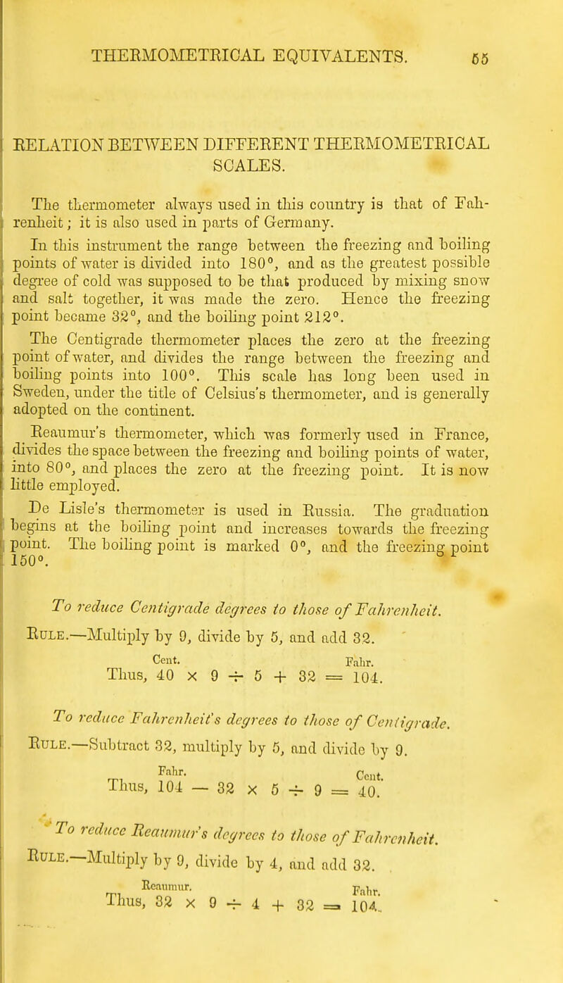 RELATION BETWEEN DIFFERENT THEKMOMETRICAL SCALES. The thermometer always used in this country is that of Fah- renheit ; it is also used in parts of Germany. In this instrument the range between the freezing and boiling points of water is divided into 180°, and as the greatest possible degree of cold was supposed to be that produced by mixing snow and salt together, it was made the zero. Hence the freezing point became 32°, and the boiling point 212°. The Centigrade thermometer places the zero at the freezing point of water, and divides the range between the freezing and boiling points into 100°. This scale has long been used in Sweden, under the title of Celsius's thermometer, and is generally adopted on the continent. _ Reaumur's thermometer, which was formerly used in France, divides the space between the freezing and boiling points of water, into 80°, and places the zero at the freezing point. It is now little employed. He Lisle's thermometer is used in Russia. The graduation begins at the boiling point and increases towards the freezing point. The boiling point is marked 0°, and the freezing point 150°. To reduce Centigrade degrees to those of Fahrenheit. Rule.—Multiply by 9, divide by 5, and add 32. Cent. pa]ir Thus, 40 x 9 -r- 5 + 32 = 104. To reduce Fahrenheit's degrees to those of Centigrade. Rule.—Subtract 32, multiply by 5, and divide by 9. Fahr- Cent. Thus, 10-1 — 32 x 5 ~r 9 = 40. To reduce Reaumur's degrees to those of Fahrenheit. BuiE. Multiply by 9, divide by 4, and add 32. Reaumur. pa]ir Thus, 32 x 9 — 4 + 32 = 104*.