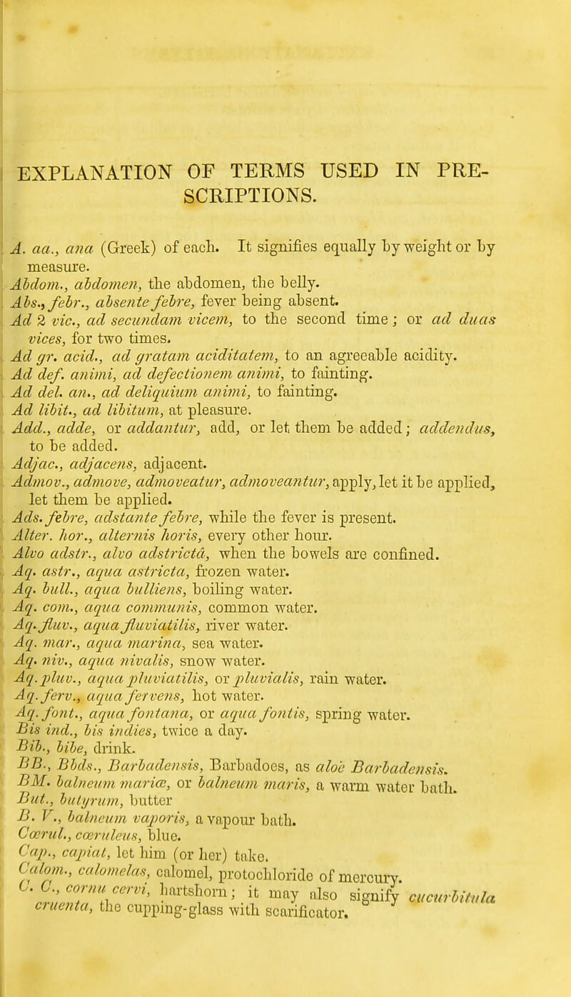 EXPLANATION OF TERMS USED IN PRE- SCRIPTIONS. A. aa., ana (Greek) of each. It signifies equally by weight or by measure. Abdom., abdomen, the abdomen, tbe belly. Abs.,febr., absente febre, fever being absent. Ad 2 vie, ad secundum vicem, to the second time; or ad ducts vices, for two times. Ad gr. acid., ad gratam aciditatem, to an agreeable acidity. Ad def. animi, ad, defectionem animi, to fainting. Ad del. an., ad deliquium animi, to fainting. Ad libit., ad libitum, at pleasure. Add., adde, or addantur, add, or let them be added; addendus, to be added. Adjac, adjacens, adjacent. Admov., adniove, admoveatur, admoveantur, apply, let it be applied, let them be applied. Ads. febre, adstante febre, while the fever is present. Alter, hor., alternis ho?is, every other hour. Alvo adstr., alvo adstrictd, when the bowels are confined. Aq. astr., aqua astricta, frozen water. Aq. bull., aqua bulliens, boiling water. Aq. com., aqua communis, common water. Aq.Jluv., aquafiuviatilis, river water. Aq. mar., aqua marina, sea water. Aq. niv., aqua nivalis, snow water. Aq.pluv., aqua pluviatilis, or pluvialis, rain water. Aq.ferv., aqua fervens, hot water. Aq.font., aqua fontana, or aqua fontis, spring water. Bis ind., bis indies, twice a day. Bib., bibe, drink. BB., Bbds., Barbadensis, Barbadocs, as aloe Barbadensis. BM. balneum maricc, or balneum maris, a warm water bath. But., butyrttm, butter B. V., balneum vaporis, a vapour bath. C'cerul., cceruleus, blue. Cap., capiat, let him (or her) take. Calom., calomelas, calomel, protocbloride of mercury. cr^tT^ LartsI?ora'.i1t ™7 «lso signify cucurbitula cmenta, the cupping-glass with scarificator.