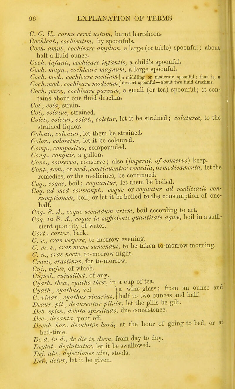 C. C. U., cornu cervi ustum, burnt hartshorn. Cochleat., cochleatim, by spoonfuls. Cock, ampl., cochleare amplum, a large (or table) spoonful; about half a fluid ounce. Coch. infant., cochleare infantis, a child's spoonful. Coch. magn., cochleare magnum, a large spoonful Coch. med., cochleare medium Coch.mod., cochleare modicum , a middling or moderate spoonful; that is, a dessert spoonful—about two fluid drachms. Coch. part., cochleareparvum, a small (or tea) spoonful; it con- tains about one fluid drachm. Col., cola, strain. Col., colatus, strained. Colet., coletur, colat., coletur, let it be strained; colaturcB, to the strained liquor. Colent., colentur, let them be strained. Color., coloretur, let it be coloured. Comp., compositus, compounded. Cong., conguis, a gallon. Cons., conserva, conserve; also (imperat. of conservo) keep. Cont., rem., or med.,continuentur remedia, oxmedicamenta, let the remedies, or the medicines, be continued. Coq., cogue, boil; coquantur, let them be boiled. Coq. ad med. consumpt., coque or coquatur ad medietatis con- sumptionem, boil, or let it be boiled to the consumption of one-l half. Coq. S. A., coque secundum artem, boil according to art. Coq. in 8. A., coque in sufficiente quantitate aqua, boil in a suffi- cient quantity of water. Cort., cortex, bark. C. v., eras vespere, to-morrow evening. C. m. s., eras mane sumendus, to be taken to-morrow morning. C. 11., eras node, to-morrow night. Crast., crastinus, for to-morrow. Cuj., citjus, of which. Cujitsl., cujuslibet, of any. Cyath. thece, cyatho thece, in a cup of tea. . Cyath., cyathus, vel U wine-glass; from an ounce and C. vinar., cyathus vinarius, [half to two ounces and half. Beaiir. pil., deaurentur pilulce, let the pills be gilt. Deb. spiss., delita spissitudo, due consistence. Dec, decanta, pour off. Decub. hor., decubitus hord, at the hour of going to bed, or at bed-time. De d. in d., de die in diem, from clay to day. Deglut., deglutiatur, let it be swallowed. Dej. alv., dejectiones alvi, stools. Defr, detur, let it be given.