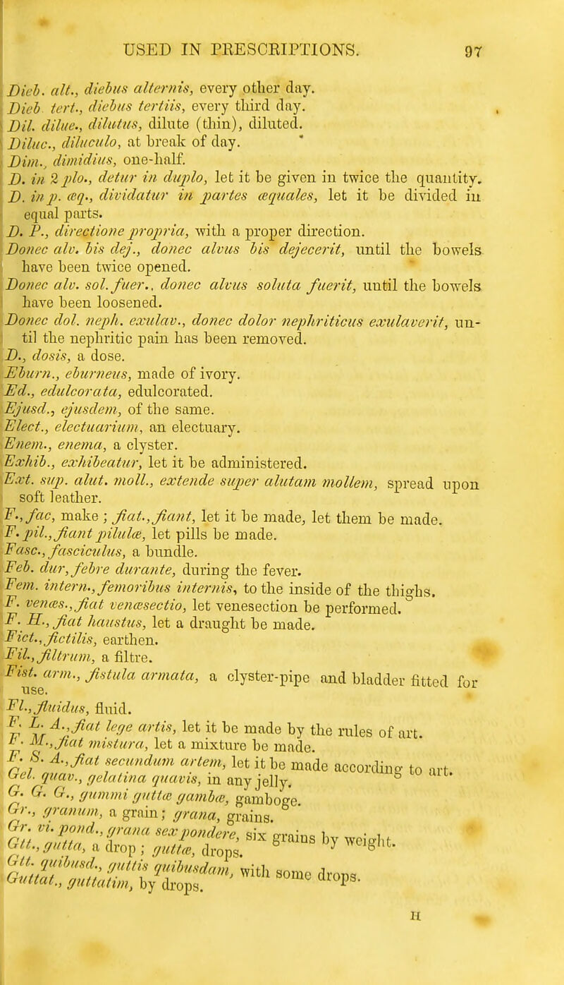 iDieb. alt., diebus alternis, every other day. Dieb tert.y diebus tertiis, every third day. \Dil. dilue., dilutiis, dilute (thin), diluted. \ Dilue., diluculo, at break of day. > Dim., di mid ins, one-half. D. in 2plo., detur in duplo, let it be given in twice the quantity. D. in p. <cq., dividatur in partes (equates, let it be divided in equal parts. D. P., directione propria, with a proper direction. Donee alv. bis dej., donee alvus bis dejecerit, until the bowels have been twice opened. Donee alv. sol. fiter., donee alvus soluta fuerit, until the bowels have been loosened. Donee dol. neph. exulav., donee dolor nephriticus exulaverit, un- til the nephritic pain has been removed. D., dosis, a dose. Eburn., eburneus, made of ivory. Ed., edulcorata, edulcorated. Ej'iesd., ejusdem, of the same. Elect., electuarium, an electuary. Enem., enema, a clyster. Exhib., exhibeatur, let it be administered. Ext. sap. alut. moll., extende super alutam mollem, spread upon soft leather. F.,fac, make ; fiat.,fiant, let it be made, let them be made. F.pil.,Jiantpilulce, let pills be made. Ease, fasciculus, a bundle. Feb. dur,febre durante, during the fever. Fern, intern., femoribus internis, to the inside of the thighs. F. vemes.,fiat venmsectio, let venesection be performed. F. H.,Jiat haustus, let a draught be made. Fict., fictilis, earthen. Fil.,Jiltrum, a filtre. mt. arm., fistula armata, a clyster-pipe and bladder fitted for TIS6. Fl.,jluidus, fluid. r ^'rA''^iat le°e artis' let ifc be made by tne rales of art. b. M.,Jiat mistura, let a mixture be made. i made according to art. H