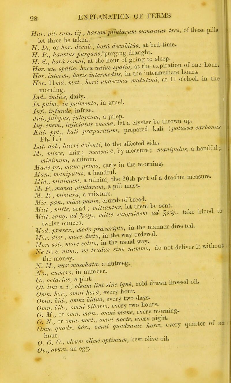 Har.pil. sum. iij., harumpilularum mmantw ires, of these pills let three be taken. H. D., or hor. decub., hord decubitus, at bed-tinie. H P.\ haustus jjw^arcs/purging draught. H. 8., hord somni, at the hour of going to sleep. Hor. un. spatio, hone unius spatio, at the expn-ationof one hour. Hor. interm., horis intermediis, in the intermediate hours. Hor. Umd. mat., hord undecimd matutina, at 11 o clock m the morning. Ind., indies, daily. In pulm.\ in pulmento, in gruel. Inf., iufuude, infuse. Jul., julepus, julapium, a julep. J» awm. tiwriWi* enema, let a clyster he thrown up. Si.^!.; S prepared kali {potass, carbonas Lett, dol, lateri dolenti, to the affected side. _ if., misce, mix ; hy measure; manpulus, * hanttul f minimum, a minim. Manepr., mane prima, early m the morning. If. P., massa pilularum, a pill mass. j¥. -R , mistura, a mixture. mitt, send; mittantur, let them he sent. W ^ rnitte sangmnem ad 5xij., take Hood MZ%rZZmodo prcescripto, in the manner directed. Mor. diet, more dicto, in the way ordered. the money. 2V. M., mix moschata, a nutmeg. No., numero, in number. oi tuit *<&m -» *~1 Offiw. 7wn3 <m»»» hord, every hour. Om KA, omni biduo, every two days. Omn. bill., omni bihorio, every two hours. 0 ilf., or omn. man., omni mane, every morning. O. N.! or ow;». noct., omni node, every mght. 0.0^0; oleum aims optimum, best olive oil. Ov.y ovum, an egg.