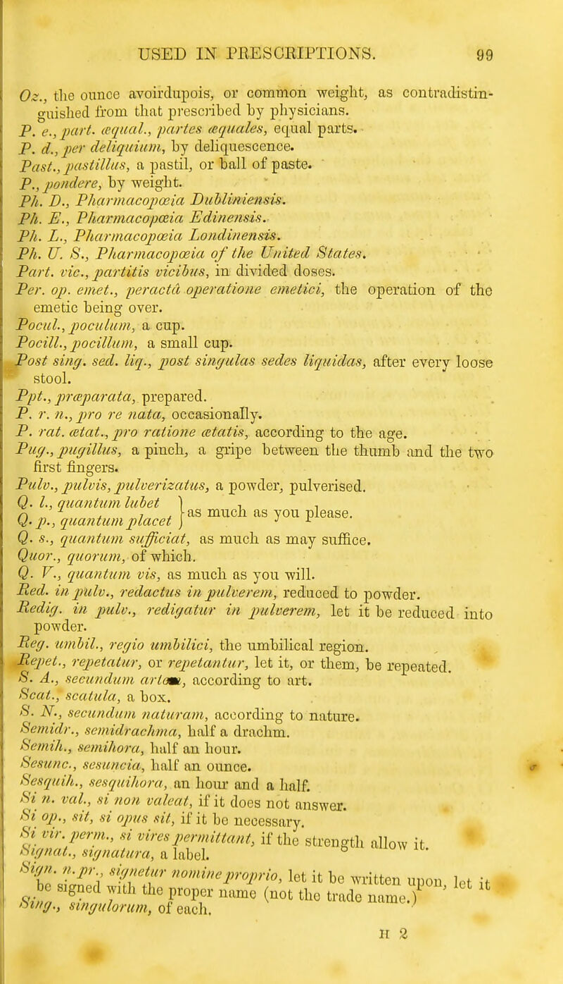 Oz., the ounce avoirdupois, or common weight, as contradistin- guished from that prescribed by physicians. P. e.,part. aqual., partes aquales, equal parts. P. d., per deliquium, by deliquescence. Past., pastillus, a pastil, or ball of paste. P., ponders, by weight. Ph. D., Pharmacopoeia Dubliniensis. Ph. E., Pharmacopoeia Edinensis. Ph. L., Pharmacopoeia Londinensis. Ph. U. 8., Pharmacopoeia of the United States. Part, vie, partitis vicibus, in divided doses. Per. op. emet., peractd operatione emetici, the operation of the emetic being over. Pocul., poculum, a cup. Pocill., pocillum, a small cup. Post sing. sed. liq., post singulas sedes liquidas, after every loose stool. Ppt., prceparata, prepared. P. r. n., pro re nata, occasionally. P. rat. cetat., pro ratione cetatis, according to the age. Pug., pugillus, a pinch, a gripe between the thumb and the two first fingers. Pulv., pulvis, pulverizatus, a powder, pulverised. Q. I., quantum luhet ) ■, , n J 4- i , -as much as you please. Q. p., quantum placet j J * Q. s., quantum sufficiat, as much as may suffice. Quor., quorum, of which. Q. V., quantum vis, as much as you will. Red. in pulv., redactus in pulverem, reduced to powder. Redig. in pulv., redigatur in pulverem, let it be reduced into powder. Reg. umbil., regio umbilici, the umbilical region. Repet., repetatur, or repetantur, let it, or them, be repeated. S. A., secundum arlam, according to art. Scat., scatula, a box. 8. N., secundum naturam, according to nature. Semidr., semidrachma, half a drachm. Semih., semihora, half an hour. Sesunc, sesuncia, half an ounce. Sesquih., sesquihora, an hour and a half. Si n. val, si non valeat, if it docs not answer. Si op., sit, si opus sit, if it be necessary Si vir perm., si vires permittant, if the strength allow it Signat., stgnatura, a label. 6 Sign, n.pr signetur nomineproprio. let it be written nnnn i * •* o ;llh the proper lm{ (not tho Z^ZZT ' *  otng., singulorum, of each. H 2