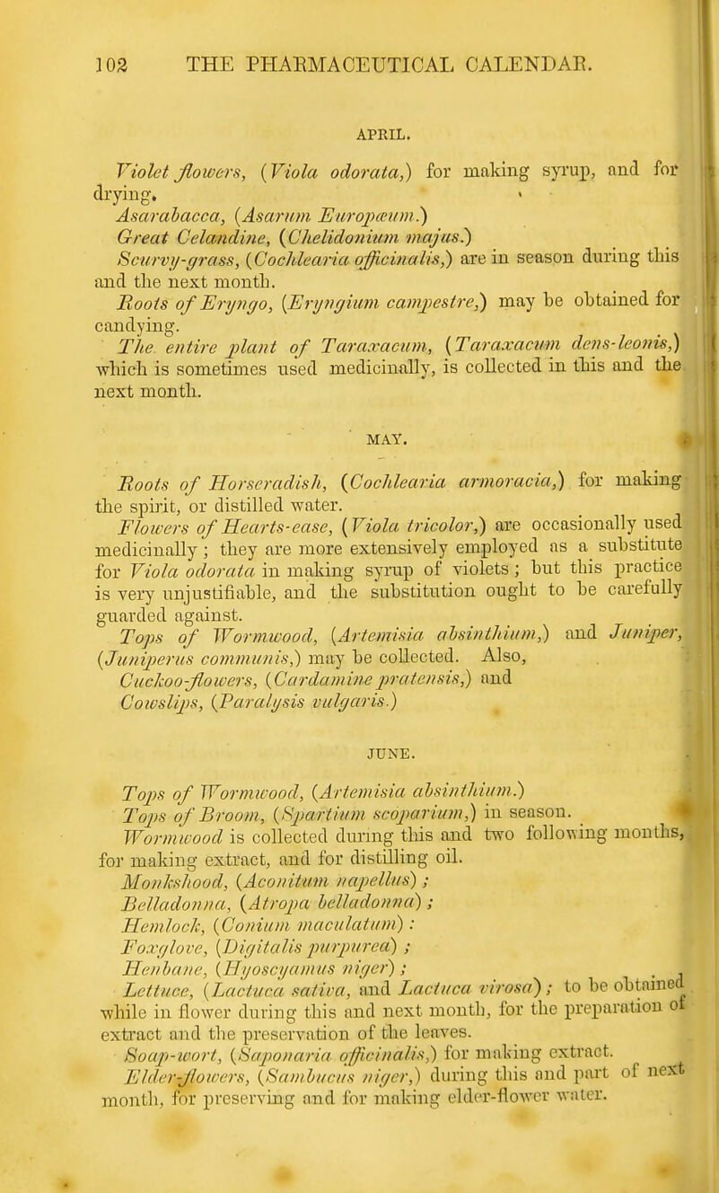 APRIL. Violet flowers, {Viola odorata,) for making syrup, and for drying. Asarabacca, {Asarum Europceum.) Great Celandine, {Chelidoniuni majus.) Scurvy-grass, {Cochlearia officinalis,) are in season during this and the next month. Roots ofEryngo, {Eryngium cainpestrej) may be obtained for candying. The. entire plant of Taraxacum, {Taraxacum dens-leonis,) which is sometimes used medicinally, is collected in this and the next month. MAY. Roots of Horseradish, {Cochlearia armoracia,) for makin the spirit, or distilled water. Flowers of Hearts-ease, {Viola tricolor,) are occasionally used medicinally ; they are more extensively employed as a substitute for Viola odorata in making syrup of violets ; but this practice is very unjustifiable, and the substitution ought to be carefully guarded against. Tops of Wormwood, {Artemisia absinthium,) and Juniper, {Juniperus communis,) may be collected. Also, Cuckoo-flowers, {Cardaminepratensis,) and Cowslips, {Paralysis vulgaris.) JUNE. Tops of Wormwood, {Artemisia absinthium.) Tops of Broom, {Spar//urn scojiarium,) in season. Wormwood is collected during this and two following months, for making extract, and for distilling oil. Monkshood, {AeonHum //apellus) ; Belladonna, {Atropa belladonna); Hemlock, {Conium maeulatum) : Foxglove, {Digitalis purpurea) ; Henbane, {Hyoscyamus niger); Lettuce, {Lactam mi'wa, and Lactuca rirosa); to be obtain while in flower during this and next month, for the preparation extract and the preservation of the leaves. Stoaghtaortj {Saponaria offiainaMs,) for making extract. Elderxfioioers, {Sambucus niger,) during this and part of ne month, for preserving and for making elder-flower water.