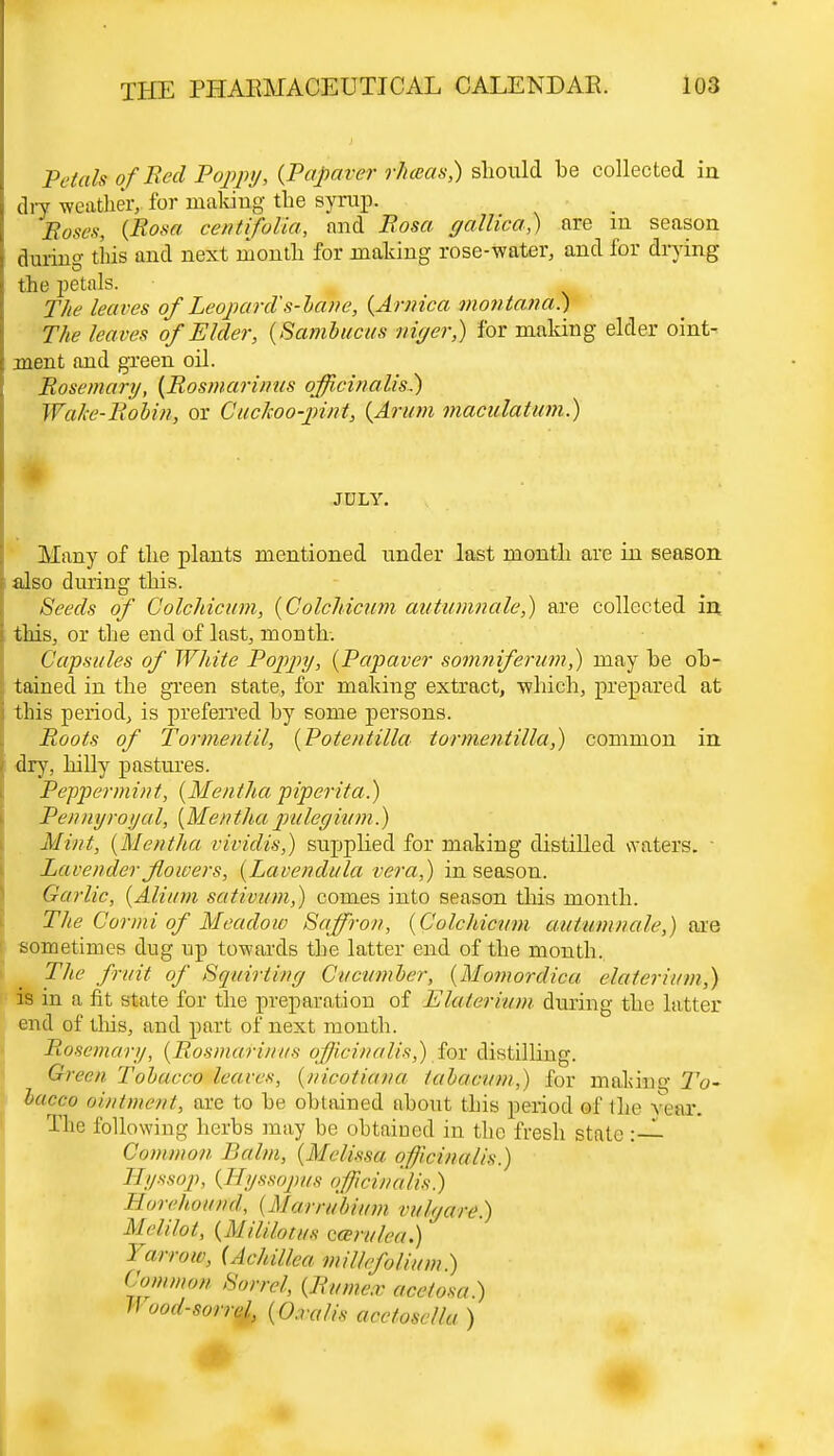 Petals ofRed Poppy, (Papaver rlueas,) should be collected in dry weather, for making the syrup. Poses, (Rosa cent if alia, and Rosa yallica,) are m season during this and next month for making rose-water, and for drying the petals. The leaves of Leopards-bane, (Arnica montana.) The leaves of Elder, (Sambucus niyerf) for making elder oint- ment and green oil. Rosemary, (Rosmarinus officinalis) Wale-Robin, or Cuckoo-pint, (Arum maculatum.) JULY. Many of the plants mentioned under last month are in season also during this. Seeds of Colchicum, (Colchicum autumnale,) are collected in this, or the end of last, month. Capsules of White Poppy, (Papaver somniferum,) may he ob- tained in the green state, for making extract, which, prepared at this period, is preferred by some persons. Roots of Torment il, (Potentilla tormentilla,) common in dry, hilly pastures. Peppermint, (Mentha piperita.) Pennyroyal, (Mentha pulegium.) Mint, (Mentha rividis,) supplied for making distilled waters. • Lavender flowers, (Lavendula vera,) in season. Garlic, (Alium sativum,) comes into season this month. The Cor mi of Meadow Saffron, (Colchicum autumnale,) are sometimes dug up towards the latter end of the month. The fruit of Squirting Cucumber, (Momordica elaierium,) is in a fit state for the preparation of Eluterium during the latter end of this, and part of next mouth. Rosemary, (Rosmarinus officinalis,) for distilling. Green Tobacco leaves, (nicotianu lahaeum) for maJiisae To~ lacco ointment, are to be obtained about this period of the year. The following herbs may be obtained in the fresh state : — Commo// Balm, (Melissa officinalis.) Hyssop, (Syssopus officinalis) Horchound. ( Murrubium vuh/are.) Melilot, (MilU&tm Qwrulca.)' Y«rrou\ (Achillea millefolium ) Common Sorrel, (Mitmem ace/osa.) Hood-sorrtf, (O.ralis acctosella )