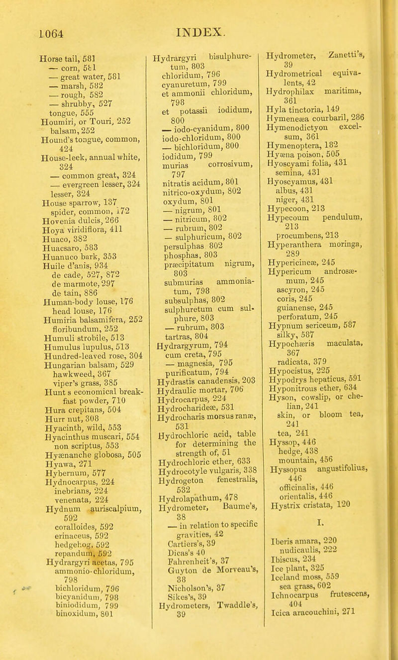 Horse tail, 581 — corn, 5fcl — great water, 581 — marsh, 582 — rough, 582 — shrubby, 527 tongue, 555 Houmiri, or Touri, 252 balsam, 252 Hound's tongue, common, 424 House-leek, annual white, 324 — common great, 324 — evergreen lesser, 324 lesser, 324 House sparrow, 137 spider, common, 172 Hovenia dulcis, 266 Hoya viridiflora, 411 Huaco, 382 Huacsaro, 583 Huanuco bark, 353 Huile d'anis, 934 de cade, 527, 872 de marmote, 297 de tain, 886 Human-body louse, 176 head louse, 176 Humiria balsamifera, 252 floribundum, 252 Humuli strobile, 513 Humulus lupulus, 513 Hundred-leaved rose, 304 Hungarian balsam, 529 hawkweed, 367 viper's grass, 385 Hunt s economical break- fast powder, 710 Hura crepitans, 504 Hurr nut, 308 Hyacinth, wild, 553 Hyacinthus muscari, 554 non scriptus, 553 Hysenanche globosa, 505 Hyawa, 271 Hybernura, 577 Hydnocarpus, 224 inebrians, 224 venenata, 224 Hydnum auriscalpium, 592 _ coralloides, 592 erinaceus, 592 hedgehog,592 repandurn, 592 Hydrargyri acetas, 795 ammonio-chloridum, 798 bichloridum, 796 bicyanidum, 798 biniodidum, 799 binoxidum, 801 Hydrargyri bisulphure- tum, 803 chloridum, 796 cyanuretum, 799 et ammonii chloridum, 798 et potassii iodidum, 800 iodo-cyanidum, 800 iodo-chloridum, 800 — bichloridum, 800 iodidum, 799 murias corrosivum, 797 nitratis acidum, 801 nitrico-oxydum, 802 oxydum, 801 — nigrum, 801 — nitricum, 802 — rubrum, 802 — sulphuricum, 802 persulphas 802 phosphas, 803 praecipitatum nigrum, 803 submurias ammonia- turn, 798 subsulphas, 802 sulphuretum cum sul- phure, 803 — rubrum, 803 tartras, 804 Hydrargyrum, 794 cum creta, 795 — magnesia, 795 purificatum, 794 Hydrastis canadensis, 203 Hydraulic mortar, 706' Hydrocarpus, 224 Hydrocharidese, 531 Hydrocharis morsus ranae, 531 Hydrochloric acid, table for determining the strength of, 51 Hydrochloric ether, 633 Hydrocotyle vulgaris, 338 Hydrogeton fenestralis, 532 Hydrolapathum, 478 Hydrometer, Baume's, in relation to specific gravities, 42 Cartiers's, 39 Dicas's 40 Fahrenheit's, 37 Guy ton de Morveau's, 38 Nicholson's, 37 Sikes's, 39 Hydrometers, Twaddle's, 39 Hydrometer, Zanetti's, 39 Hydrometrical equiva- lents, 42 Hydrophilax maritima, 361 Hyla tinctoria, 149 Hymenesea courbaril, 286 Hymenodictyou excel- sum, 361 Hymenoptera, 182 Hysena poison, 505 Hyoscyami folia, 431 semina, 431 Hyoscyamus, 431 albus, 431 niger, 431 Hypecoon, 213 Hypecoum pendulum, 213 procumbens, 213 Hyperanthera moringa, 289 Hypericineae, 245 Hypericum androsa?- mum, 245 ascyi'on, 245 coris, 245 guianense, 245 perforatum, 245 Hypnum sericeum, 587 silky, 587 Hypochaaris maculata, 367 radicata, 379 Hypocistus, 225 Hypodrys hepaticus, 591 Hyponitrous ether, 634 Hyson, cowslip, or che- lian, 241 skin, or bloom tea, 241 tea, 241 Hyssop, 446 hedge, 438 mountain, 456 Hyssopus angustifolius, 446 officinalis, 446 orientalis, 446 Hystrix cristata, 120 I. Iberis amara, 220 nudicaulis, 222 Ibiscus, 234 Ice plant, 325 Iceland moss, 559 sea grass, 602 Ichnocarpus frutescens, 404 Icica aracouchini, 271