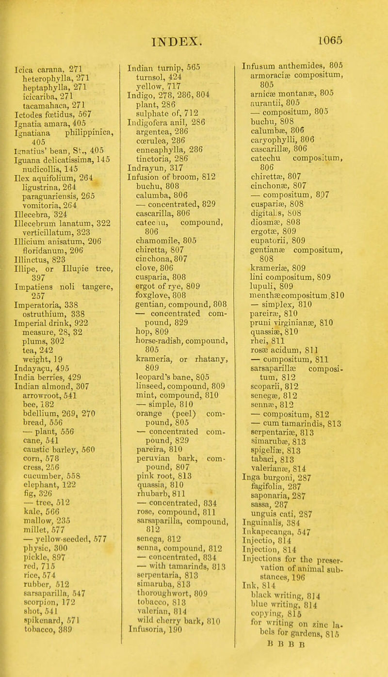 Icica carana, 271 heterophylla, 271 heptaphylla, 271 icicariba, 271 tacamahaca, 271 Ictodes foetidus, 567 Ignatia amara, 405 Ignatiana philippinica, 405 Ignatius' bean, St., 405 Iguana delicatissima, 145 nudicollis, 145 Ilex aqui folium, 264 ligustrina, 264 paraguariensis, 265 vomitoria, 264 Illecebra, 324 Illecebrum lanatum, 322 verticillatum, 323 Illicium anisatum, 206 floridanum, 206 Illinctus, 823 Illipe, or Illupie tree, 397 Impatiens noli tangere, 257 Imperatoria, 338 ostruthium, 338 Imperial drink, 922 measure, 28, 32 plums, 302 tea, 242 weight, 19 Indayacu, 495 India berries, 429 Indian almond, 307 arrowroot, 541 bee, 182 bdellium, 269, 270 bread, 556 — plant, 556 cane, 541 caustic barley, 560 com, 578 cress, 256 cucumber, 558 elephant, 122 fig, 326 — tree, 512 kale, 566 mallow, 235 millet, 577 — yellow-seeded, 577 physic, 300 pickle, 897 red, 715 rice, 574 rubber, 512 sarsaparilla, 547 scorpion, 172 shot, 541 spikenard, 571 tobacco, 389 Indian turnip, 565 turnsol, 424 yellow, 717 Indigo, 278, 286, 804 plant, 286 sulphate of, 712 Indigofera anil, 286 argentea, 286 ccerulea, 286 enneaphylla, 286 tinctoria, 286 Indrayun, 317 Infusion of broom, 812 buchu, 808 calumba, 806 — concentrated, 829 cascarilla, 806 catec hi, compound, 806 chamomile, 805 chiretta, 807 cinchona, 807 clove, 806 cusparia, 808 ergot of rye, 809 foxglove, 808 gentian, compound, 808 — concentrated com- pound, 829 hop, 809 horse-radish, compound, 805 krameria, or rhatany, 809 leopard's bane, 805 linseed, compound, 809 mint, compound, 810 — simple, 810 orange (peel) com- pound, 805 — concentrated com- pound, 829 pareira, 810 Peruvian bark, com- pound, 807 pink root, 813 quassia, 810 rhubarb, 811 — concentrated, 834 rose, compound, 811 sarsaparilla, compound, 812 senega, 812 senna, compound, 812 — concentrated, 834 — with tamarinds, 813 serpentaria, 813 simaruba, 813 thorough wort, 809 tobacco, 813 valerian, 814 wild cherry bark, 810 Infusoria, 190 Infusum anthemides, 805 armoraciae compositum, 805 arnica? montana?, 805 aurantii, 805 — compositum, 805 buchu, 808 calumba?, 806 caryophylli, 806 cascarilla?, 806 catechu compositum, 806 chiretta?, 807 cinchona?, 807 — compositum, 807 cusparia?, 808 digitaLs, 808 dio3ma?, 808 ergota?, 809 eupatorii, 809 gentiana? compositum, 808 _ krameria?, 809 lini compositum, 809 lupuli, 809 m entha? compositum, 810 — simplex, 810 pareira?, 810 pruni virginiana?, 810 quassia?, 810 rhei, 811 rosa? acidum, 811 — compositum, 811 sarsaparilla? composi- tum, 812 scoparii, 812 senega?, 81 2 senna?, 812 — compositum, 812 — cum tamarindis, 813 serpentarise, 813 simaruba?, 813 spigelia?, 813 tabaci, 813 Valeriana?, 814 Inga burgoni, 287 fagifolia, 287 saponaria, 287 sassa, 287 unguis cati, 287 Inguinalis, 384 Inkapecanga, 547 Injectio, 814 Injection, 814 Injections for the preser- vation of animal sub- stances, 196 Ink, 814 black writing, 814 blue writing, 814 spying, 816 for writing on zinc la- bcls for gardens, 815 B B B B