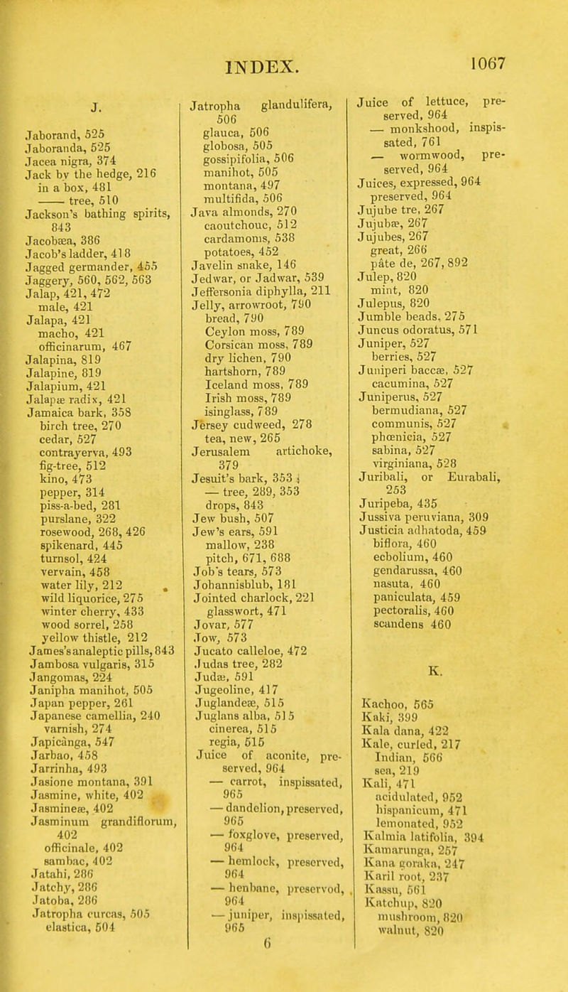 J. Jaborand, 525 Jaboranda, 525 Jacea nigra, 374 Jack by tbe hedge, 216 in a box, 481 tree, 510 Jackson's bathing spirits, 843 Jacobaea, 386 Jacob's ladder, 418 Jagged germander, 455 Jaggery, 560, 562, 563 Jalap, 421,472 male, 421 Jalapa, 421 macho, 421 ofhcinarum, 467 Jalapina, 819 Jalapine, 819 Jalapium, 421 Jalapa? radix, 421 Jamaica bark, 358 birch tree, 270 cedar, 527 contrayerva, 493 fig-tree, 512 kino, 473 pepper, 314 piss-a-bed, 281 purslane, 322 rosewood, 268, 426 spikenard, 445 turnsol, 424 vervain, 458 water lily, 212 . wild liquorice, 275 winter cherry, 433 wood sorrel, 258 yellow thistle, 212 Jatnes'sanaleptic pills, 843 Jambosa vulgaris, 315 Jangomas, 224 Janipha manihot, 505 Japan pepper, 261 Japanese camellia, 240 varnish, 274 Japicanga, 547 Jarbao, 458 Jarrinha, 493 Jasione montana, 391 Jasmine, white, 402 Jasminea:, 402 Jasminum grandiflorum, 402 officinale, 402 sambac, 402 Jatahi, 286 Jatchy, 286 Jatoba, 286 Jatropha ourcas, 505 elastic ;i, 501 Jatropha glandulifera, 506 glauca, 506 globosa, 505 gossipifolia, 506 manihot, 505 montana, 497 multifida, 506 Java almonds, 270 caoutchouc, 512 cardamoms, 538 potatoes, 452 Javelin snake, 146 Jedwar, or Jadwar, 539 Jeffersonia diphylla, 211 Jelly, arrowroot, 790 bread, 790 Ceylon moss, 789 Corsican moss, 789 dry lichen, 790 hartshorn, 789 Iceland moss, 789 Irish moss, 789 isinglass, 789 Jersey cudweed, 278 tea, new, 265 Jerusalem artichoke, 379 Jesuit's bark, 353 j — tree, 289, 353 drops, 843 Jew bush, 507 Jew's ears, 591 mallow, 238 pitch, 671, 688 Job's tears, 573 Johannisblub, 181 Jointed charlock, 221 glass wort, 471 Jovar, 577 Jow, 573 Jucato calleloe, 472 Judas tree, 282 Juda;, 591 Jugeoline, 417 Juglandeae, 515 Juglans alba, 515 cinerea, 515 regia, 515 Juice of aconite, pre- served, 964 — carrot, inspissated, 965 — dandelion, preserved, 965 — foxglove, preserved, 964 — hemlock, preserved, 964 — henbane, prescrvod, 964 — juniper, inspissated, 965 (i Juice of lettuce, pre- served, 964 — monkshood, inspis- sated, 761 — wormwood, pre- served, 964 Juices, expressed, 964 preserved, 964 Jujube tre, 267 Jujuba?, 267 Jujubes, 267 great, 266 pate de, 267, 892 Julep, 820 mint, 820 Julep us, 820 Jumble beads, 275 Juncus odoratus, 571 Juniper, 527 berries, 527 Juniperi baccaa, 527 cacumina, 527 Juniperus, 527 bermudiana, 527 communis, 527 Phoenicia, 527 sabina, 527 virginiana, 528 Juribali, or Eurabali, 253 Juripeba, 435 Jussiva peruviana, 309 Justicia adhatoda, 459 biflora, 460 ecbolium, 460 gendarussa, 460 nasuta, 460 paniculata, 459 pectoralis, 460 scandens 460 K. Kachoo, 565 Knki, 399 Kala dana, 422 Kale, curled, 217 Indian, 566 sea, 219 Kali, 471 acidulated, 952 hispanicum, 471 lemonatcd, 952 Kalmia Iatifolia, 394 Kamarunga, 257 Kana eoraka, 247 Karil root, 237 Kassu, 661 Katchup, 820 mushroom, 820 walnut, 820