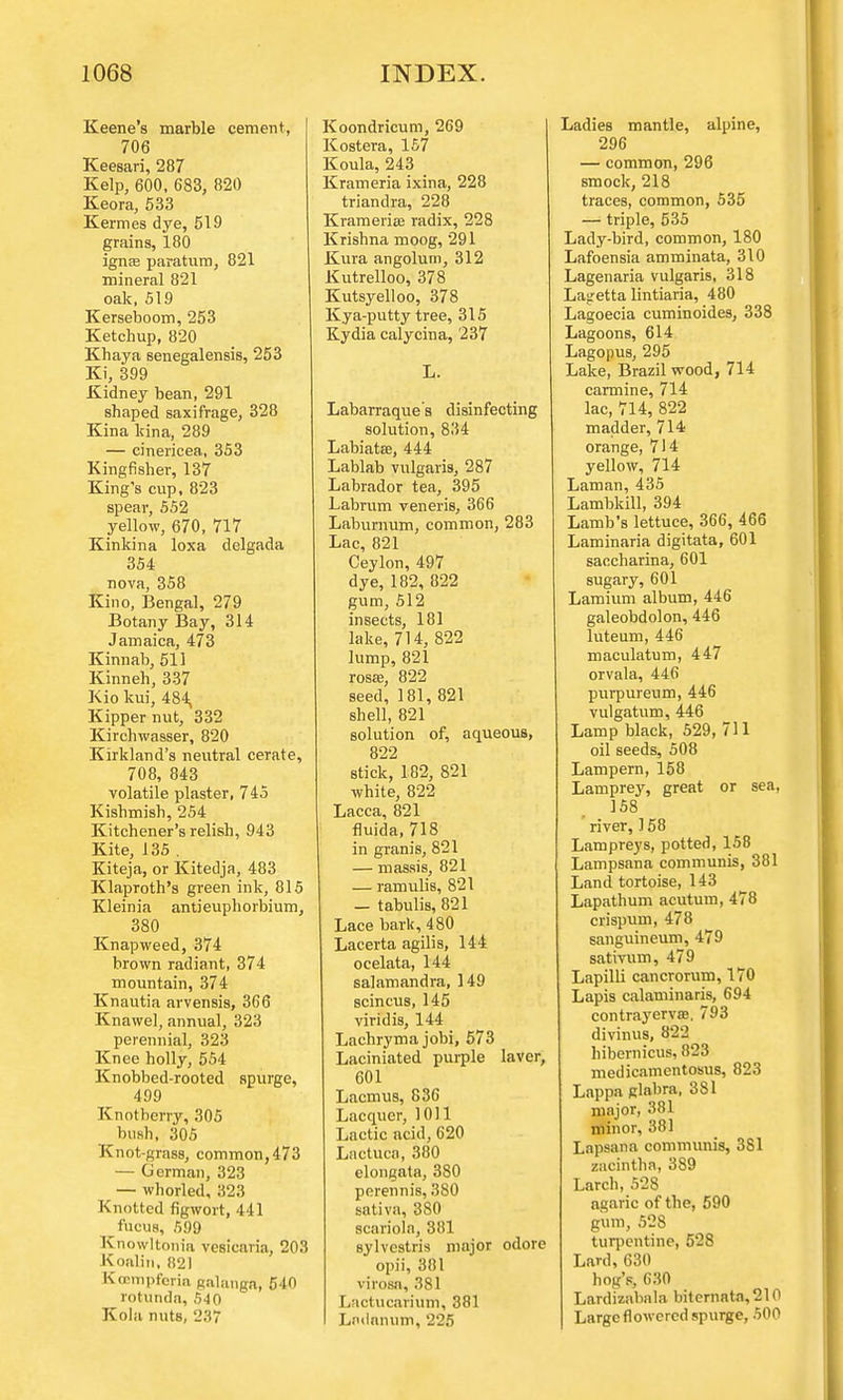 Keene's marble cement, 706 Keesari, 287 Kelp, 600, 683, 820 Keora, 533 Kermes dye, 519 grains, 180 ignEe paratum, 821 mineral 821 oak, 519 Kerseboom, 253 Ketchup, 820 Khaya senegalensis, 253 Ki, 399 Kidney bean, 291 shaped saxifrage, 328 Kina kina, 289 — cinericea, 353 Kingfisher, 137 King's cup, 823 spear, 552 yellow, 670, 717 Kinkina loxa delgada 354 nova, 358 Kino, Bengal, 279 Botany Bay, 314 Jamaica, 473 Kinnab, 511 Kinneh, 337 Kio kui, 484, Kipper nut, 332 Kirchwasser, 820 Kirkland's neutral cerate, 708, 843 volatile plaster, 745 Kishmish, 254 Kitchener's relish, 943 Kite, 135 . Kiteja, or Kitedja, 483 Klaproth's green ink, 815 Kleinia antieuphorbium, 380 Knapweed, 374 brown radiant, 374 mountain, 374 Knautia arvensis, 366 Knawel, annual, 323 perennial, 323 Knee holly, 554 Knobbed-rooted spurge, 499 Knotberry, 305 bush, 305 Knot-grass, common, 473 — German, 323 — whorled, 323 Knotted figwort, 441 fucuB, 599 Knowltonia vesicaria, 203 Koalin, 821 Ktcmpfcria Ralanga, 540 rotunda, 540 Kola nuts, 237 Koondricum, 269 Kostera, 157 Koula, 243 Krameria ixina, 228 triandra, 228 Krameriffi radix, 228 Krishna moog, 291 Kura angolum, 312 Kutrelloo, 378 Kutsyelloo, 378 Kya-putty tree, 315 Kydia calycina, 237 L. Labarraques disinfecting solution, 834 Labiata?, 444 Lablab vulgaris, 287 Labrador tea, 395 Labrum veneris, 366 Laburnum, common, 283 Lac, 821 Ceylon, 497 dye, 182, 322 gum, 512 insects, 181 lake, 714, 822 lump, 821 rosffi, 822 seed, 181, 821 shell, 821 solution of, aqueous, 822 stick, 182, 821 white, 822 Lacca, 821 fluida, 718 in granis, 821 — massis, 821 — ramulis, 821 _ tabulis, 821 Lace bark, 480 Lacerta agilis, 144 ocelata, 144 salamandra, 149 scincus, 145 viridis, 144 Lachryma jobi, 573 Laciniated purple laver, 601 Lacmus, 83G Lacquer, 1011 Lactic acid, 620 Lactuca, 380 elongata, 380 perennis, 380 sativa, 380 scariola, 381 Bylvestris major odorc opii, 301 virosa, 381 Lactucarium, 381 Lndnnum, 225 Ladies mantle, alpine, 296 — common, 296 smock, 218 traces, common, 535 — triple, 535 Lady-bird, common, 180 Lafoensia amminata, 310 Lagenaria vulgaris, 318 Lag-etta lintiaria, 480 Lagoecia cuminoides, 338 Lagoons, 614 Lagopus, 295 Lake, Brazil wood, 714 carmine, 714 lac, 714, 822 madder, 714 orange, 714 yellow, 714 Laman, 435 Lambkill, 394 Lamb's lettuce, 366, 466 Laminaria digitata, 601 saccharina, 601 sugary, 601 Lamium album, 446 galeobdolon, 446 luteum, 446 maculatum, 447 orvala, 446 purpureum, 446 vulgatum, 446 Lamp black, 529, 711 oil seeds, 508 Lampern, 158 Lamprey, great or sea, 158 river, 158 Lampreys, potted, 158 Lampsana communis, 381 Land tortoise, 143 Lapathum acutum, 478 crispum, 478 6anguineum, 479 sativum, 479 Lapilli cancrorum, 170 Lapis calaminaris, 694 contrayerva?. 793 divinus, 822 hibernicus, 823 medicamentosa, 823 Lappa glabra, 381 major, 381 minor, 381 Lapsana communis, 381 zacintha, 389 Larch, 528 agaric of the, 590 gum, 528 turpentine, 528 Lard, 630 hog's, 630 Lardizabala bitcmata,210 Large flowered spurge, 500