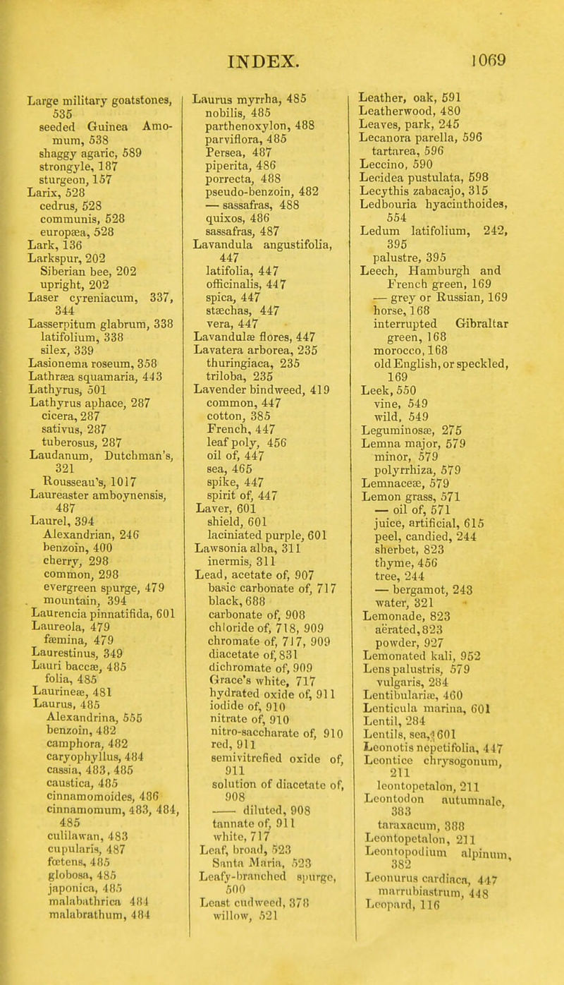 Large military goatstones, 535 seeded Guinea Amo- mum, 538 shaggy agaric, 589 strongyle, 187 sturgeon, 157 Larix, 528 cedrus, 528 communis, 528 europaea, 528 Lark, 136 Larkspur, 202 Siberian bee, 202 upright, 202 Laser cyreniacum, 337, 344 Lasserpitum glabrum, 338 latifolium, 338 silex, 339 Lasionema roseum, 358 Lathrasa squamaria, 443 Lathyrus, 501 Lathyrus aphace, 287 cicera, 287 sativus, 287 tuberosus, 287 Laudanum, Dutchman's, 321 Rousseau's, 1017 Laureaster amboynensis, 487 Laurel, 394 Alexandrian, 246 benzoin, 400 cherry, 298 common, 298 evergreen spurge, 479 mountain, 394 Laurencia pinnatifida, 601 Laureola, 479 foamina, 479 Laurestinus, 349 Lauri baccae, 485 folia, 485 Laurinece, 481 Laurus, 485 Alexandrina, 555 benzoin, 482 camphora, 482 caryophyllus, 484 cassia, 483, 485 caustica, 485 cinnamomoides, 486 cinnamomum, 483, 484, 485 culilawan, 483 cupularis, 487 foctens, 485 globosa, 485 japonica, 485 malabathrica 484 malabrathum, 484 Laurus myrrha, 485 nobilis, 485 parthenoxylon, 488 parviflora, 485 Persea, 487 piperita, 486 porrecta, 488 pseudo-benzoin, 482 — sassafras, 488 quixos, 486 sassafras, 487 Lavandula angustifolia, 447 latifolia, 447 officinalis, 447 spica, 447 stsechas, 447 vera, 447 Lavandula? flores, 447 Lavatera arborea, 235 thuringiaca, 235 triloba, 235 Lavender bindweed, 419 common, 447 cotton, 385 French, 447 leaf poly, 456 oil of, 447 sea, 465 spike, 447 spirit of, 447 Laver, 601 shield, 601 laciniated purple, 601 Lawsonia alba, 311 inermis, 311 Lead, acetate of, 907 basic carbonate of, 717 black, 688 carbonate of, 908 chloride of, 718, 909 chromate of, 717, 909 diacetate of, 831 dichromate of, 909 Grace's white, 717 hydrated oxide of, 911 iodide of, 910 nitrate of, 910 nitro-saccharate of, 910 red, 911 semivitrefied oxide of, 911 solution of diacetate of, 908 diluted, 908 tannate of, 911 white, 717 Leaf, broad, 523 Santa Maria, 523 Leafy-branched spurge, 500 Least cudweed, 378 willow, 521 Leather, oak, 591 Leatherwood, 480 Leaves, park, 245 Lecanora parella, 596 tartarea, 596 Leccino, 590 Lecidea pustulata, 598 Lecythis zabacajo, 315 Ledbouria hyacinthoides, 554 Ledum latifolium, 242, 395 palustre, 395 Leech, Hamburgh and French green, 169 — grey or Russian, 169 horse, 168 interrupted Gibraltar green, 168 morocco, 168 old English, or speckled, 169 Leek, 550 vine, 549 wild, 549 Leguminosa?, 275 Lemna major, 579 minor, 579 polyrrhiza, 579 Lemnacea?, 579 Lemon grass, 571 — oil of, 571 juice, artificial, 615 peel, candied, 244 sherbet, 823 thyme, 456 tree, 244 — bergamot, 243 water, 321 Lemonade, 823 aerated, 823 powder, 927 Lemonated kali, 952 Lens palustris, 579 vulgaris, 284 Lentibularire, 460 Lenticula marina, 601 Lentil, 284 Lentils, sea,;?601 Leonotis nepetifolia, 447 Leontice chrysogonum 211 leontopetalon, 211 Leontodon nutumnale 383 taraxacum, 388 Leontopetalon, 211 Leontopodium alpinum 382 Leonurus cardiaca, 447 marrubinstrum, 448 Leopard, 116