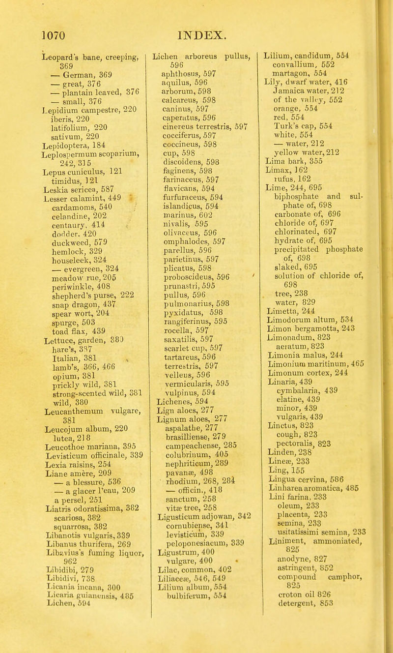Leopard's bane, creeping, 369 — German, 369 — great, 376 — plantain leaved, 376 — small, 376 Lepidium campestre, 220 iberis, 220 latifolium, 220 sativum, 220 Lepidoptera, 184 Leplospermum scoparium, 242, 315 Lepus cuniculus, 121 timidus, 121 Leskia sericea, 587 Lesser calaroint, 449 cardamoms, 540 celandine, 202 centaury. 414 dodder. 420 duckweed, 579 hemlock, 329 houseleek, 324 — evergreen, 324 meadow rue, 205 periwinkle, 408 shepherd's purse, 222 snap dragon, 437 spear wort, 204 spurge, 503 toad flax, 439 Lettuce, garden, 383 hare's, 3S7 Italian, 381 ,, lamb's, 366, 466 opium, 381 prickly wild, 381 strong-scented wild, 381 wild, 380 Leucanthemum vulgare, 381 Leucojum album, 220 lutea, 218 Leucothoe mariana, 395 Levisticum officinale, 339 Lexia raisins, 254 Liane amere, 209 — a blessure, 536 — a glacer l'eau, 209 a persel, 251 Liatris odoratissima, 382 scariosa, 382 squarrosa, 382 Libanotis vulgaris, 339 Libanus thurifera, 269 Libaviuss fuming liquor, 962 Libidibi, 279 Libidivi, 738 Li canin incana, 300 Licaria guianensia, 405 Lichen, 594 Lichen arboreus pullus, 596 aphthosus, 597 aquilus, 596 arborum, 598 calcareus, 598 caninus, 597 caperatus, 596 cinereus terrestris, 597 cocciferus, 597 coccineus, 598 cup, 598 discoidens, 598 faginens, 598 farinaceus, 597 flaviauis, 594 furfuraceus, 594 islandicus, 594 marinus, 602 nivalis, 595 olivaceus, 596 omphalodes, 597 parellus, 596 parietinus, 597 plicatus, 598 proboscideus, 596 prunastii, 595 pullus, 596 pulmonarius, 598 pyxidatus, 598 rangiferinus, 595 rocella, 597 saxatilis, 597 scarlet cup, 597 tartareus, 596 terrestris, 597 velleus, 596 vermicularis, 595 vulpinus, 594 Lichenes, 594 Lign aloes, 277 Lignum aloes, 277 aspalatbe, 277 brasilliense, 279 campeachense, 285 colubrinum, 405 nephriticum, 289 pavanee, 498 rhodium, 2C8, 284 — officin., 418 sanctum, 258 vita? tree, 258 Ligusticum adjowan, 342 cornubiense, 341 levisticum, 339 peloponesiacum, 339 Ligustrum, 400 vulgare, 400 Lilac, common, 402 Liliacea;, 546, 549 Lilium album, 554 bulbiferum, 554 Lilium, candidum, 554 convallium, 552 martagon, 564 Lily, dwarf water, 416 Jamaica water, 212 of the valley, 552 orange, 554 red, 554 Turk's cap, 554 white, 554 — water, 212 yellow water, 212 Lima bark, 355 Limax, ] 62 rufus. 162 Lime, 244, 695 biphosphate and sul- phate of, 698 carbonate of, 696 chloride of, 697 chlorinated, 697 hydrate of, 695 precipitated phosphate of, 698 slaked, 695 solution of chloride of, 698 tree, 238 water, 829 Limetta, 244 Limodorum altum, 534 Limon bergamotta, 243 Limonadum, 823 aeiatum, 823 Limonia malus, 244 Limonium maritinum, 465 Limonum cortex, 244 Linaria, 439 cymbalaria, 439 elatine, 439 minor, 439 vulgaris, 439 Linctus, 823 cough, 823 pectoralis, 823 Linden, 238 Linea;, 233 Ling, 155 Lingua cervina, 586 Linharea aromatica, 485 Lini farina, 233 oleum, 233 placenta, 233 semina, 233 usitatissimi semina, 233 Liniment, ammoniated, 825 anodyne, 827 astringent, 852 compound camphor, 825 croton oil 826 detergent, 853