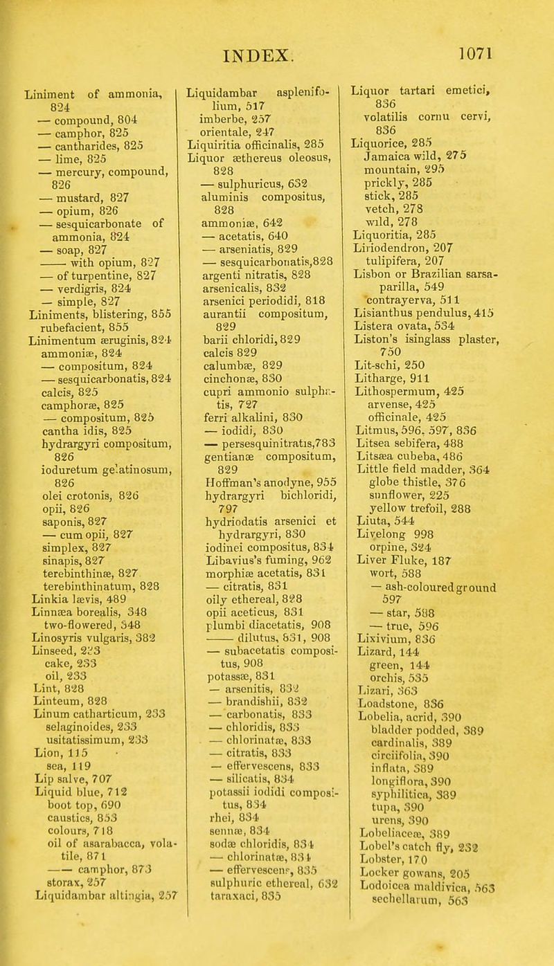 Liniment of ammonia, 824 — compound, 804 — camphor, 825 — cantharides, 825 — lime, 825 — mercury, compound, 826 — mustard, 827 — opium, 826 — sesquicarbonate of ammonia, 824 — soap, 827 with opium, 827 — of turpentine, 827 — verdigris, 824 — simple, 827 Liniments, blistering, 855 rubefacient, 855 Linimentum seruginis, 821 ammonias, 824 — compositum, 824 — sesquicarbonatis, 824 calcis, 825 camphorse, 825 — compositum, 825 cantha idis, 825 hydrargyri compositum, 826 ioduretum ge'atinosum, 826 olei crotonis, 826 opii, 826 saponis, 827 — cum opii, 827 simplex, 827 sinapis, 827 terebinthina, 827 terebinthinatum, 828 Linkia lasvis, 489 Linnaea borealis, 348 two-flowered, 348 Linosyris vulgaris, 382 Linseed, 2^3 cake, 233 oil, 233 Lint, 828 Linteum, 828 Linum catharticum, 233 selnginoides, 233 usitatissimum, 233 Lion, 115 sea, 119 Lip salve, 707 Liquid blue, 712 boot top, 690 caustics, 853 colours, 718 oil of RBarabacca, vola- tile, 871 camphor, 873 storax, 257 Liquidambar altingia, 257 Liquidambar asplenifo- lium, 517 imberbe, 257 orientale, 247 Liquiritia officinalis, 285 Liquor aHhereus oleosus, 828 — sulphuricus, 632 aluminis compositus, 828 ammonias, 642 — acetatis, 640 — arseniatis, 829 — sesquicarbonatis,828 argenti nitratis, 828 arsenicalis, 832 arsenici periodidi, 818 aurantii compositum, 829 barii chloridi,829 calcis 829 calumbse, 829 cinchonas, 830 cupri ammonio sulphr- tis, 727 ferri alkalini, 830 — iodidi, 830 — persesquinitratis,783 gentianse compositum, 829 Hoffman's anodyne, 955 hydrargyri bichloridi, 797 hydriodatis arsenici et hydrargyri, 830 iodinei compositus, 834 Libavius's fuming, 962 morphias acetatis, 831 — citratis, 831 oily ethereal, 828 opii aceticus, 831 plumbi diacetatis, 908 dilutus, 831, 908 — subacetatis composi- tus, 908 potassae, 831 — arsenitis, 832 — brandishii, 832 — carbonatis, 833 — chloridis, 833 — chlorinatas, 833 — citratis, 833 — effervescens, 833 — silicatis, 834 potnssii iodidi composi- tus, 834 rhei, 834 senna!, 834 8odce chloridis, 834 — chlorinates, 831 — effervescenr, 835 sulphuric ethereal, 632 taraxaci, 835 Liquor tartari emetici, 836 volatilis cornu cervi, 836 Liquorice, 285 Jamaica wild, 275 mountain, 295 prickly, 285 stick, 285 vetch, 278 wild, 278 Liquoritia, 285 Liriodendron, 207 tulipifera, 207 Lisbon or Brazilian sarsa- parilla, 549 contrayerva, 511 Lisianthus pendulus, 415 Listera ovata, 534 Liston's isinglass plaster, 750 Lit-schi, 250 Litharge, 911 Lithospermum, 425 arvense, 425 officinale, 425 Litmus, 596, 597, 836 Litsea sebifera, 488 Litsasa cubeba, 486 Little field madder, 364 globe thistle, 376 sunflower, 225 yellow trefoil, 288 Liuta, 544 Livelong 998 orpine, 324 Liver Fluke, 187 wort, 588 — ash-coloured ground 597 — star, 588 — true, 596 Lixivium, 836 Lizard, 144 green, 144 orchis, 535 Lizari, 363 Loadstone, 836 Lobelia, acrid, 390 bladder podded, 389 cardinalis, 389 circiifolia, 390 inflata, 389 longiflora, 390 syphilitica, 339 tupa, 390 urens, 390 Lobeliacea;, 389 Lobel's catch fly, 232 Lobster, 170 Locker gowans, 205 Lodoicca maldivica, 563 sechellaium, 563