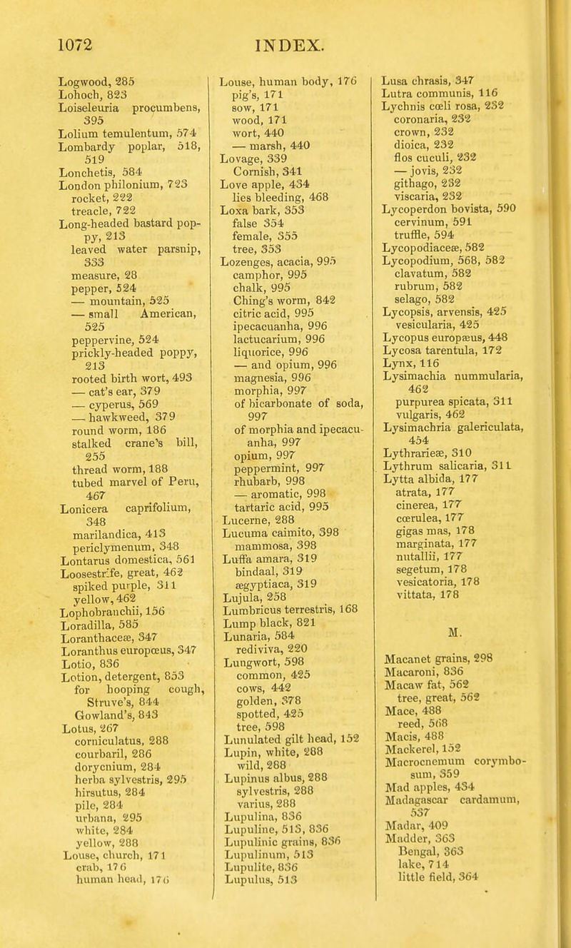 Logwood,285 Lohoch, 823 Loiseleuria procumbens, 395 Lolium temulentum, 574 Lombardy poplar, 518, 519 Lonchetis, 584 London philonium, 723 rocket, 222 treacle, 722 Long-headed bastard pop- py, 213 leaved water parsnip, 333 measure, 28 pepper, 524 — mountain, 525 — small American, 525 peppervine, 524 prickly-headed poppy, 213 rooted birth wort, 493 — cat's ear, 379 — cyperus, 569 — hawkweed, 379 round worm, 186 stalked crane's bill, 255 thread worm, 188 tubed marvel of Peru, 467 Lonicera caprifolium, 348 marilandica, 413 periclymenum, 348 Lontarus domestica, 561 Loosestrife, great, 462 spiked purple, 311 yellow, 462 Lophobranchii, 156 Loradilla, 585 Loranthacese, 347 Loranthus europceus, 347 Lotio, 836 Lotion, detergent, 853 for hooping cough, Struve's, 844 Gowland's, 843 Lotus, 267 corniculatus, 288 courbaril, 286 dorycnium, 284 herba sylvcstris, 295 hirsutus, 284 pile, 284 urbana, 295 white, 284 yellow, 288 Louse, church, 171 crab, 17 6 human head, I7(i Louse, human body, 176 pig's, 171 sow, 171 wood,171 wort, 440 — marsh, 440 Lovage, 339 Cornish, 341 Love apple, 434 lies bleeding, 468 Loxa bark, 353 false 354 female, 355 tree, 353 Lozenges, acacia, 995 camphor, 995 chalk, 995 Ching's worm, 842 citric acid, 995 ipecacuanha, 996 lactucarium, 996 liquorice, 996 — and opium, 996 magnesia, 996 morphia, 997 of bicarbonate of soda, 997 of morphia and ipecacu- anha, 997 opium, 997 peppermint, 997 rhubarb, 998 — aromatic, 998 tartaric acid, 995 Lucerne, 288 Lucuma caimito, 398 mammosa, 398 LufFa amara, 319 bindaal, 319 aegyptiaca, 319 Lujula, 258 Lumbricus terrestris, 168 Lump black, 821 Lunaria, 584 rediviva, 220 Lungwort, 598 common, 425 cows, 442 golden, 378 spotted, 425 tree, 598 Lunulated gilt head, 152 Lupin, white, 288 wild, 288 Lupinus albus, 288 sylvestris, 288 varius, 288 Lupulina, 836 Lupuline, 513, 836 LupuMnic grains, 836 Lupulinum, 513 Lupulite, 836 Lupulus, 513 Lusa chrasis, 347 Lutra communis, 116 Lychnis coeli rosa, 232 coronaria, 232 crown, 232 dioica, 232 flos cuculi, 232 — jovis, 232 githago, 232 viscaria, 232 Lycoperdon bovista, 590 cervinum, 591 truffle, 594 Lycopodiaceae, 582 Lycopodium, 568, 582 clavatum, 582 rubrum, 582 selago, 582 Lycopsis, arvensis, 425 vesicularia, 425 Lycopus europaeus, 448 Lycosa tarentula, 172 Lynx, 116 Lysimachia nummularia, 462 purpurea spicata, 311 vulgaris, 462 Lysimachria galericulata, 454 Lythrarieae, 310 Lythrum sabxaria, 311 Lytta albida, 177 atrata, 177 cinerea, 177 ccerulea, 177 gigas mas, 178 marginata, 177 nutallii, 177 segetum, 178 vesicatoria, 178 vittata, 178 M. Macanet grains, 298 Macaroni, 836 Macaw fat, 562 tree, great, 562 Mace, 488 reed, 568 Macis, 488 Mackerel, 152 Mncrocncmum corymbo- sum, 359 Mad apples, 434 Madagascar cardamum, 537 Madar, 409 Madder, 363 Bengal, 363 lake, 714 little field, 364
