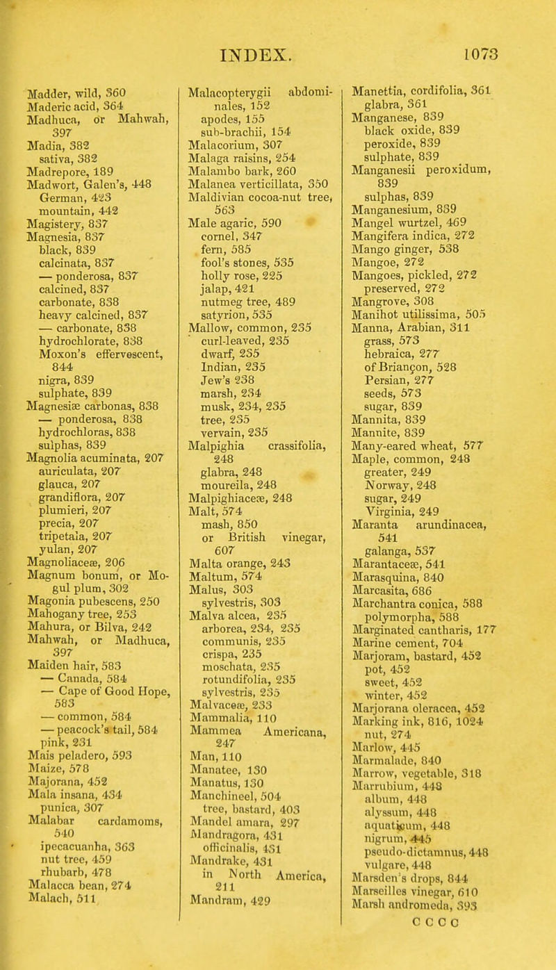 Madder, wild, 360 Maderic acid, 364 Madhuca, or Mahwah, 397 Madia, 382 sativa, 382 Madrepore, 189 Madwort, Galen's, 448 German, 423 mountain, 442 Magistery, 837 Magnesia, 837 black, 839 calcinata, 837 — ponderosa, 837 calcined, 837 carbonate, 838 heavy calcined, 837 — carbonate, 838 hydrochlorate, 838 Moxon's effervescent, 844 nigra, 839 sulphate, 839 Magnesia? carbonas, 838 — ponderosa, 838 hydrochloras, 838 sulphas, 839 Magnolia acuminata, 207 auriculata, 207 glauca, 207 grandiflora, 207 plumieri, 207 precia, 207 tripetala, 207 yulan, 207 Magnoliacea?, 206 Magnum bonum, or Mo- gul plum, 302 Magonia pubescens, 250 Mahogany tree, 253 Mahura, or Bilva, 242 Mahwah, or Madhuca, 397 Maiden hair, 583 — Canada, 584 — Cape of Good Hope, 583 — common, 584 — peacock's tail, 584 pink, 231 Mais peladero, 593 Maize, 578 Majorana, 452 Mala insana, 434 punica, 307 Malabar cardamoms, 540 ipecacuanha, 363 nut tree, 459 rhubarb, 478 Malacca bean, 274 Malach, 511 Malacopterygii abdomi- nales, 152 apodes, 155 sub-brachii, 154 Malacorium, 307 Malaga raisins, 254 Malambo bark, 260 Malanea verticillata, 350 Maldivian cocoa-nut tree, 563 Male agaric, 590 cornel, 347 fern, 585 fool's stones, 535 holly rose, 225 jalap, 421 nutmeg tree, 489 satyrion, 535 Mallow, common, 235 curl-leaved, 235 dwarf, 235 Indian, 235 Jew's 238 marsh, 234 musk, 234, 235 tree, 235 vervain, 235 Malpighia crassifolia, 248 glabra, 248 moureila, 248 Malpighiacece, 248 Malt, 574 mash, 850 or British vinegar, 607 Malta orange, 243 Maltum, 574 Malus, 303 sylvestris, 303 Malva alcea, 235 arborea, 234, 235 communis, 235 crispa, 235 moschata, 235 rotundifolia, 235 sylvestris, 235 Malvaceaj, 233 Mammalia, 110 Mammea Americana, 247 Man, 110 Manatee, 130 Manatus, 130 Mancliineel, 504 tree, bastard, 403 Mandcl amara, 297 JMandragora, 431 officinalis, 431 Mandrake, 431 in North America, 211 Man dram, 429 Manettia, cordifolia, 361 glabra, 361 Manganese, 839 black oxide, 839 peroxide, 839 sulphate, 839 Manganesii peroxidum, 839 sulphas, 839 Manganesium, 839 Mangel wurtzel, 469 Mangifera indica, 272 Mango ginger, 538 Mangoe, 272 Mangoes, pickled, 272 preserved, 272 Mangrove, 308 Manihot utilissima, 505 Manna, Arabian, 311 grass, 573 hebraica, 277 of Briancon, 528 Persian, 277 seeds, 573 sugar, 839 Mannita, 839 Mannite, 839 Many-eared wheat, 577 Maple, common, 248 greater, 249 Norway, 248 sugar, 249 Virginia, 249 Maranta arundinacea, 541 galanga, 537 Marantaceaa, 541 Marasquina, 840 Marcasita, 686 Marchantra conica, 588 polymorpha, 588 Marginated cantharis, 177 Marine cement, 704 Marjoram, bastard, 452 pot, 452 sweet, 452 winter, 452 Marjorana oleracea, 452 Marking ink, 816, 1024 nut, 274 Marlow, 445 Marmalade, 840 Marrow, vegetable, 318 Marrubium, 448 album, 448 alyssum, 448 aquat^jum, 448 nigrum,-445 pseudo-dictamnus, 448 vulgare, 448 Marsden's drops, 844 Marseilles vinegar, 610 Marsh andromeda, 393 c c c c