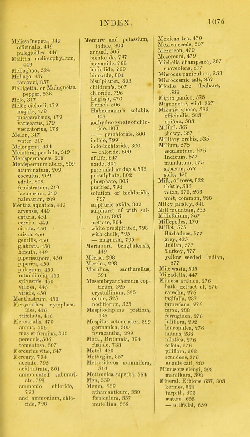 Melissa'nepeta, 449 officinalis, 449 pulegioides, 446 Melittis melissophyllum, 449 Mcllaghoo, 524 Mellago, 857 taraxaci, 857 Melligetta, or Malaguetta pepper, 538 Melo, 317 Melb'e cichorii, 179 majalis, 179 proscarabeeus, 179 variegatus, 179 vesicatorius, 178 Melon, 317 water, 317 Melongena, 434 Melothria pendula, 319 Menispermacese, 208 Menispermum abuta, 209 acuminatum, 209 cocculus, 209 edule, 209 femistratum, 210 lacunosum, 210 palmatum, 209 Mentha aquatica, 449 arvensia, 449 cataria, 451 cervina, 449 citrata, 450 crispa, 450 gentilis, 450 glabrata, 450 hirsuta, 449 piperissapore, 450 piperita, 450 pulegium, 450 rotundifolia, 450 sylvestris, 450 villosa, 445 viridis, 450 Menthastrum, 450 Menyanthes nymplueo- ides, 416 trifoliata, 416 Mercurialis, 470 annua, 506 mas et foemina, 506 perennis, 506 tomentosa, 507 Mcrcurius vita;, 647 Mercury, 794 acetate, 795 acid nitrate, 801 ammoniatcd submuri- ate, 798 ammonio chloride, 798 and ammonium, chlo- ride, 798 Mercury and potassium, iodide, 800 annual, 506 bichloride, 797 bicyanide, 798 biniodide, 799 binoxule, 801 bisulphuret, 803 children's, 507 chloride, 796 English, 470 French, 506 Hahnemann's soluble, 803 iodhydmrgyrate of chlo- ride, 800 perchloride, 800 iodide, 799 iodo-bichloride, 800 — chloride, 800 of life, 647 oxide, 801 perennial or dog's, 506 persulphate, 802 phosphate, 803 purified, 794 solution of bichloride, 797 sulphuric oxide, 802 sulphuret of with sul- phur, 803 tartrate, 804 white precipitated, 798 with chalk, 795 — magnesia, 795 Meriandra benghalensis, 449 Merise, 298 Merries, 298 Merulius, cantharellus, 591 Mesembryanthemum cop- ticum, 325 crystallinum, 325 edule, 325 nodiflorum, 325 Mespilodaphne pretiosa, 486 Mespilus cotoneaster, 299 germanica, 300 pyracantha, 299 Metal, Britannia, 894 fusible, 788 Metel, 430 Metheglin, 857 Metrosideros auminifera, 314 Mettronica superba, 554 Men, 339 Meum, 339 athamanticum, 339 fccniculum, 337 mutelllna, 339 Mexican tea, 470 Mexico seeds, 507 Mezereon, 479 Mezereum, 479 Michelia champsaca, 207 suaveolens, 207 Microcos paniculata, 238 Microcosmic salt, 857 Middle size fleabane, 384 Miglio panico, 575 Mignonette, wild, 227 Mikania guaco, 382 officinalis, 383 opifera, 383 Milfoil, 367 showy, 367 Military orchis, 535 Milium, 575 esculentum, 575 Indicum, 577 mundatum, 575 sabssum, 577 solis, 425 Milk, of roses, 822 thistle, 386 vetch, 278, 283 wort, common, 228 Milky parsley, 341 Mill mountain, 233 Millefolium, 367 Millepedes, 170 Millet, 575 Barbadoes, 577 grey, 425 Indian, 577 Turkey, 577 yellow seeded Indian, 577 Milt waste, 585 Milzadella, 447 Mimosa arabica, 276 bark, extract of, 276 catechu, 276 fagifolia, 287 farnesiana, 276 ferox, 288 ferruginea, 276 juliflora, 292 leucophlen, 276 natans, 288 nilotica, 276 orfota, 276 pilirlora, 292 scandens, 276 unguis cati, 287 Mimusops elcngi, 398 manilkara, 398 Mineral, Ethiops, 637, 803 kermes, 821 turpith, 802 waters, 658 — artificial, 659