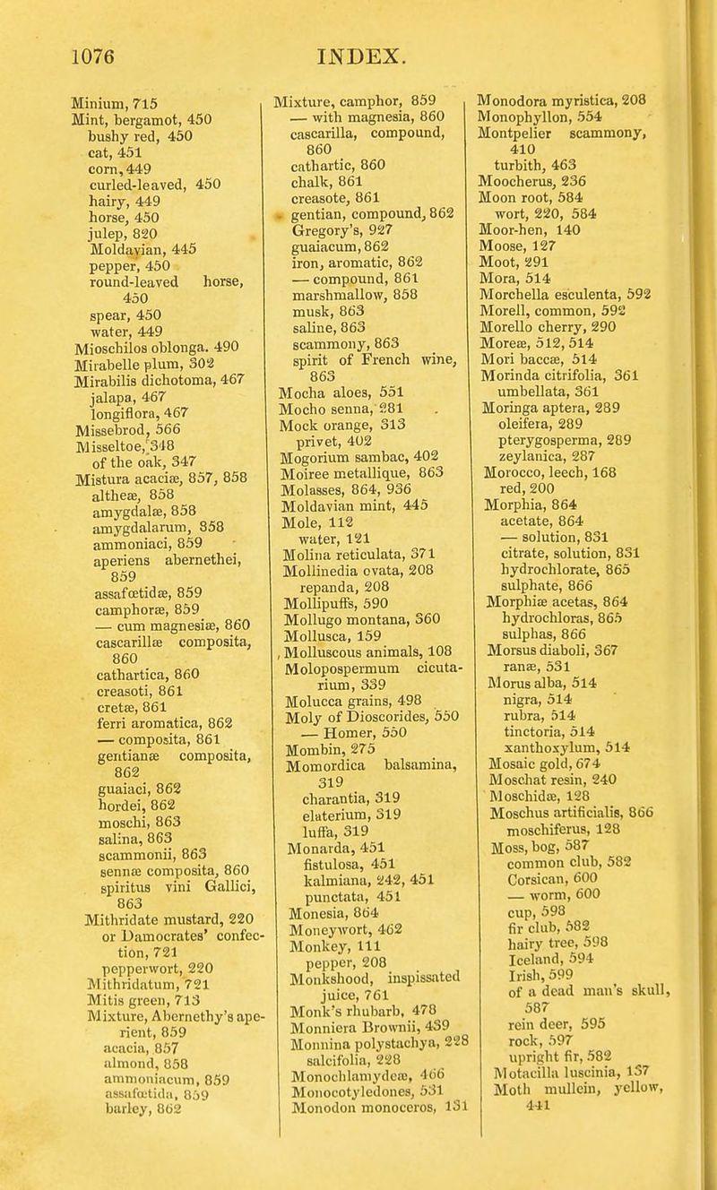 Minium, 715 Mint, bergamot, 450 bushy red, 450 cat, 451 corn, 449 curled-leaved, 450 hairy, 449 horse, 450 julep, 820 Moldavian, 445 pepper, 450 round-leaved horse, 450 spear, 450 water, 449 Mioschilos oblonga. 490 Miiabelle plum, 302 Mirabilis dichotoma, 467 jalapa, 467 longiflora, 467 Missebrod, 566 Misseltoe,r348 of the oak, 347 Mistura acacia?, 857, 858 altheae, 858 amygdalae, 858 amygdalarum, 858 ammoniaci, 859 aperiens abernethei, 859 assafcetida?, 859 camphorae, 859 — cum magnesiae, 860 cascarillae composita, 860 cathartica, 860 creasoti, 861 cretae, 861 ferri aromatica, 862 — composita, 861 gentianae composita, 862 guaiaci, 862 hordei, 862 moschi, 863 salina, 863 scammonii, 863 senna? composita, 860 spiritus vini Gallici, 863 Mithridate mustard, 220 or Damocrates' confec- tion, 721 pepperwort, 220 Mithridatum, 721 Mitis green, 713 Mixture, Abcrnethy's ape- rient, 859 acacia, 857 almond, 858 ammonincum, 859 oBsafcctida, 859 barley, 862 Mixture, camphor, 859 — with magnesia, 860 cascarilla, compound, 860 cathartic, 860 chalk, 861 creasote, 861 gentian, compound, 862 Gregory's, 927 guaiacum,862 iron, aromatic, 862 — compound, 861 marshmallow, 858 musk, 863 saline, 863 scammony, 863 spirit of French wine, 863 Mocha aloes, 551 Mocho senna, 281 Mock orange, 313 privet, 402 Mogorium sambac, 402 Moiree metallique, 863 Molasses, 864, 936 Moldavian mint, 445 Mole, 112 water, 121 Molina reticulata, 371 Mollinedia ovata, 208 repanda, 208 Mollipuffs, 590 Mollugo montana, 360 Mollusca, 159 , Molluscous animals, 108 Molopospermum cicuta- rium, 339 Molucca grains, 498 Moly of Dioscorides, 550 — Homer, 550 Mombin, 275 Momordica balsamina, 319 charantia, 319 elaterium, 319 luffa, 319 Monarda, 451 fistulosa, 451 kalmiana, 242, 451 punctata, 451 Monesia, 864 Moneywort, 462 Monkey, 111 pepper, 208 Monkshood, inspissated juice, 761 Monk's rhubarb, 478 Monniera Brownii, 439 Monnina polystachya, 228 salcifolia, 228 Monochlamydea?, 466 Monocotyledones, 531 Monodon monoceros, 131 Monodora myristica, 208 Monophyllon, 554 Montpelier scammony, 410 turbith, 463 Moocherus, 236 Moon root, 584 wort, 220, 584 Moor-hen, 140 Moose, 127 Moot, 291 Mora, 514 Morchella esculenta, 592 Morell, common, 592 Morello cherry, 290 Morea?, 512, 514 Mori baccee, 514 Morinda citrifolia, 361 umbellata, 361 Moringa aptera, 289 oleifera, 289 pterygosperma, 289 zeylanica, 287 Morocco, leech, 168 red, 200 Morphia, 864 acetate, 864 — solution, 831 citrate, solution, 831 hydrochlorate, 865 sulphate, 866 Morphia? acetas, 864 hydrochloras, 865 sulphas, 866 Morsus diaboli, 367 ranee, 531 Morus alba, 514 nigra, 514 rubra, 514 tinctoria, 514 xanthoxylum, 514 Mosaic gold, 674 Moschat resin, 240 Moschidae, 128 Moschus artificialis, 866 moschiferus, 128 Moss, bog, 587 common club, 582 Corsican, 600 — worm, 600 cup, 598 fir club, 582 hairy tree, 598 Iceland, 594 Irish, 599 of a dead man's skull, 587 rein deer, 595 rock, 597 upright fir, 582 Motacilla luscinia, 137 Moth mullein, yellow, 4-11