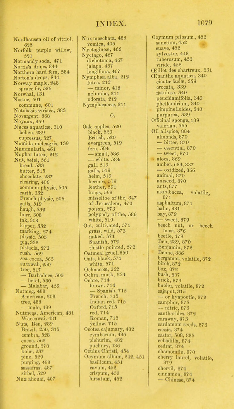 Nordhausen oil of vitriol, 625 Norfolk purple willow, 521 Normandy soda, 471 Norris's drops, 844 Northern hard fern, 584 Norton's drops, 844 Norway maple, 248 spruce fir, 526 Nonvhal, 131 Nostoc, 601 commune, 601 Notobasis syriaca, 383 Novargent, 868 Noyaux,869 Nuces aquaticae, 310 behen, 289 cupressus, 527 Numida meleagris, 139 Nummularia, 461 Nupharlutea, 212 Nut, betel, 561 bread, 533 butter, 515 chocolate, 237 clearing, 406 common physic, 506 earth, 332 French physic, 506 galls, 519 haugh, 332 hurr, 308 ink, 308 kipper, 332 marking, 274 physic, 505 Pig, 332 pistacia, 272 rush, 569 sea cocoa, 563 surawah, 250 tree, 517 — Barbadoes, 505 — betel, 560 — Malabar, 459 Nutmeg, 488 American, 208 tree, 488 — male, 489 Nutmegs, American, 481 Waccawai, 481 Nuts, Ben, 289 Brazil, 250, 315 cembra, 528 cocoa, 562 ground, 278 kola;, 237 pine, 529 purging, 498 sassafras, 487 zirbel, 529 Nux ahouai, 407 Nux moschata, 488 vomica, 406 Nyctagineas, 466 Nyctago, 467 dichotoma, 467 jalapa, 467 longiflora, 467 Nymphffia alba, 212 lutea, 212 — minor, 416 nelumbo, 211 odorata, 212 Nymphaeacese, 211 O. Oak apples, 520 black, 520 British, 520 evergreen, 519 fern, 584 — small, 586 — white, 584 gall, 519 galls, 519 helm, 519 hermea, 519 leather, 591 lungs, 598 misseltoe of the, 347 of Jerusalem, 470 poison, 273 polypody of the, 586 white, 519 Oat, cultivated, 571 grass, wild, 573 naked, 571 Spanish, 572 thistle pointed, 572 Oatmeal gruel, 850 Oats, black, 571 white, 571 Ochnaceee, 262 Ochra, musk. 234 Ochre, 714 brown, 714 — Spanish, 715 French, 715 Indian rod, 715 Oxford, 715 red, 714 Roman, 715 yellow, 715 Ocotoa cajumary, 482 cymbarum, 486 pichurim, 482 puchury, 486 Oculus Christi, 454 Ooymum album, 242, 451 basilicum, 451 cavum, 452 crispum, 452 hirsutum, 452 Ocymum pilosum, 452 sanctum, 452 suave, 452 sylvestre, 448 tuberosum, 452 viride, 452 CEillet des chartreux, 231 CEnanthe aquatica, 340 cicutae facise, 339 crocata, 339 fistulosa, 340 peucidamifolia, 340 phellandrium, 340 pimpinelloides, 340 purpurea, 339 Officinal sponge, 189 valerian, 365 Oil allspice, 884 almonds, 870 — bitter, 870 — essential, 870 — sweet, 870 aloes, 869 amber, 624, 887 — oxidized, 866 animal, 870 aniseed, 870 ants, 877 asarabacca, volatile, 871 asphaltum, 871 balm, 881 bay, 879 — sweet, 879 beech nut, or beech mast, 876 beetle, 179 Ben, 289, 870 Benjamin, 872 Benne, 886 bergamot, volatile, 872 birch, 872 box, 872 bush, 507 brick, 879 buchu, volatile, 872 cajaput,3l5 — or kyapootie, 872 camphor, 873 — nitric, 873 cantharides, 872 caraway, 8?3 cardamom seeds, 873 cassia, 874 castor, 508, 885 cebadilla, 874 cedrat, 874 chamomile, 870 cherry laurel, volatile, 879 chervil, 874 cinnamon, 874 — Chinese, 874