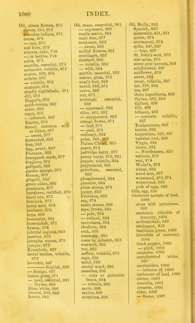 Oil, citron flowers, 875 cloves, 314, 873 cocculus indicus, 871 cocoa, 872 — nut, 875 cod liver, 878 colours, cake, 718 — in bottles, 718 colza, 875 copaiba, essential, 875^ coriander, volatile, 875 croton, 498, 876 cubebs, 876 volatile, 876 cummin, 876 deadly nightshade, 871 dill, 870 Dippers, 870 earth worms, 880 elder, 886 ergot, 876 — ethereal, 869 Exeter, 876 * fennel, common wild or bitter, 877 — sweet, 877 fermented, 883 fern, 583 flag, sweet, 869 Florence, 883 foenugreek seeds, 877 foxglove, 876 gallipoli, 883 garden spurge, 879 Genoa, 883 gingelli, 886 green elder, 886 guaiacum, 877 hartshorn, rectified, 870 hazel nut, 875 hemlock, 875 hemp seed, 873 henbane, 878 hops, 880 horsemint, 881 horseradish, 871 hyssop, 878 infernal regions, 883 jasmine, 878 jatropha curcas, 878 juniper, 879 Krumholz, 887 laurel berries, volatile, 879 lavender, 447 English, 880 — foreign, 837 lemon grass, 571 — peel, essential, 881 — thyme, 886 lilies, white, 880 linseed, 233, 880 Lucca, 003 Oil, mace, esssential, 881 — expressed, 882 madia sativa, 881 male fern, 877 marjoram, 883 — sweet, 881 milfoil flowers, 881 mucilages, 882 mustard, 886 — volatile, 886 — wild, 884 myrtle, essential, 882 namur, grass, 570 neat's foot, 882 neroli, 243,871 nerve, 882 nut, 875 nutmegs, essential, 882 — expressed, 882 olive, 401, 882 — oxygenated, 883 orange flower, 871 — leaf, 871 — peel, 871 ordinary, 882 palm, 563, 883 Palma Christi, 885 paper, 874 partridge berry, 877 penny royal, 878, 881 pepper, volatile, 884 peppermint, 881 petrolium, essential, 883 phosphorated, 884 pimento, 884 plum stones, 879 poppy, 883 Provence, 883 rag, 874 raisin stones, 888 rape, brown, 884 — pale, 884 ■— refined, 884 raventsara, 884 rhodium, 884 rock, 688 rosemary, 885 roses by infusion, 885 rosewort, 885 rue, 885 saffron, volatile, 875 sage, 886 salad, !182 sandal wood, 886 sassafras, 886 — nuts or pichurim beans, 884 — volatile, 886 savin, 885 savine, 528 scorpions, 886 Oil, Sicily, 883 Spanish, 883 spearmint, 451, 881 sperm, 874 spermaceti, 874 spike, 447, 887 — true, 887 St. John's wort, 878 star anise, 870 stone pine kernels, 882 sulphurated, 887 sunflower, 878 sweet, 882 tansy, volatile, 887 tar, 529, 884 tea, 887 three ingredients, 888 thyme, 452, 883 tiglium, 498 tilli, 498 tobacco, 433 — concrete volatile, 887 Touloucouna, 888 trotter, 882 turpentine, 529, 887 valerian root, 888 Virgin, 882 vitriol, 624 — Nordhausen, 625 walnuts, 879 wax,874 Wedel's, 872 wheat, 888 wood soot, 877 wormseed, 470,874 wormwood, 869 yolk of eggs, 888 Oils, egg, 856 Ointment acetate of lead, 1006 aloes with petroleum, 999 ammonio chloride of mercury, 1004 anthrakokali, 645 astringent, 852 basilicum green, 1000 biniodide of mercury, 1004 black pepper, 1006 — pitch, 1005 calamine, 1000 camphorated white, 999 cantharidcs, 1000 — infusion of, 1000 carbonate of lead, 1006 citrine, 1003 cocculus, 1001 creasote, 1001 elder, 1007 — flower, 1007