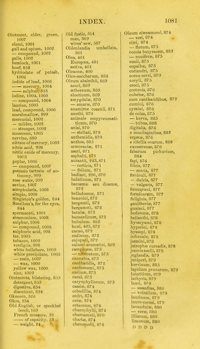 Ointment, elder, green, 1007 elemi, 1001 gall and opium, 1002 — compound, 1002 galls, 1002 hemlock, 1001 hoof, 852 bydriodate of potash, 1006 iodide of lead, 1006 mercury, 1004 sulphur, 818 iodine, 1004,1005 — compound, 1004 laurine, 1005 lead, compound, 1006 marshmallow, 999 mercurial, 1002 — milder, 1002 — stronger, 1002 mezereon, 1005 nervine, 680 nitrate of mercury, 1003 nitric acid, 998 nitric oxide of mercury, 1003 poplar, 1006 — compound, 1007 potftssio tartrate of an- timony, 999 rose water, 999 savine, 1007 scrophularia, 1008 simple, 1008 Singleton's golden, 844 Smellom's, for the eyes, 844 spermaceti, 1001 stramonium, 1008 sulphur, 1008 — compound, 1008 sulphuric acid, 998 tar, 1005 tobacco, 1009 verdigris, 998 white hellebore, 1009 white precipitate, 1003 — resin, 1007 — wax, 1000 yellow wax, 1000 zinc, 1009 Ointments, blistering, 855 detergent, 853 digestive, 854 discutient, 854 Okecorn, 520 Okra, 234 Old English, or speckled leech, 169 French measure, 32 of capacity, 33 .. — weight, 24 . Old fustic, 514 man, 369 wives' sow, 587 Oldenlandia umbellata, 361 Olea, 401 Europaia, 401 sativa, 401 Oleaceffi, 400 Oleo-saccharum, 888 Oleum absinthii, 869 acori, 869 ffithereum, 869 aloeticum, 869 amygdala?, 870 — amarffi, 870 anamirtae cocculi, 871 anethi, 870 animale empyreumati- ticum, 870 anisi, 870 — stellati, 870 anthemidis, 870 anthos, 885 armoraciae, 871 asari, 871 asphalti, 871 aurantii, 243,871 — corticis, 871 — folium, 871 badiani, 206, 870 balatinum, 871 barosmaj seu diosmae, 872 belladonna?, 871 benzoini, 872 bergamii, 872 bergamoti, 872 betulae, 872 bezoardicum, 872 bubulum. 882 buxi, 495, 872 cacao, 872 cadinum, 872 cajuputi, 872 calami aromatici, 869 camphorae, 873 — nitricatum, 873 cannabis, 873 cantharidis, 872 cardamomi, 873 carlinae, 873 carui, 873 caryophyllorum, 873 cassia;, 874 cebadillas, 874 cedn, 874 cerae, 874 cctiieeum, 874 charophyili, 874 chamnjmeli, 870 chartae, 874 chennporlii, 874 Oleum cinnamomi, 874 — veri,874 citri, 874 — florum, 875 cocois butyraceae, 883 — nuciferre, 875 conii, 875 copaibae, 875 coriandri, 875 cornu cervi, 870 coryli, 875 croci, 875 crotonis, 876 cubebas, 876 cum cantharidibus, 872 cumini, 876 cymini, 876 de colza, 875 — kerva, 885 — tribus, 888 digitalis, 876 e mucilaginibus, 882 ergotae, 876 e vitellis ovarum, 888 excestrense, 876 fabarum pichurium, 884 fagi, 876 filicis, 877 — maris, 877 fcenjculi, 877 — dulcis, 877 — vulgaris, 877 foenugraeci, 877 formicarum, 877 fuliginis, 877 gaultheria», 877 guaiaci, 877 hedeomae, 878 helianthi, 878 hyoscyami, 878 hyperici, 878 hyssopi, 878 infernale, 878 jasmini, 878 jatropha? curcadis, 878 jecorisnselli, 878 juglandis, 879 juniperi, 879 kervinum, 885 Iapidum prunarum, 879 luteritium, 879 lathyris, 879 lauri, 879 — sassafras, 886 — volatilum, 879 laurinum, 879 lauro-cerasi, 879 lavandulas, 880 — vera;, 880 liliarum, 880 limonum, 880 D D D D