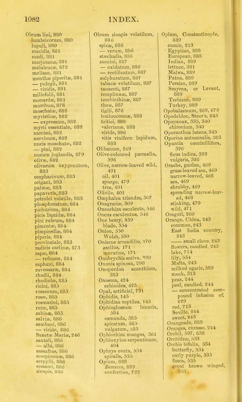 Oleum lini, 880 lumbricorum, 880 lupuli, 880 macidis, 881 inadi, 881 marjoranae, 881 melaleucae, 872 melissse, 881 mentha? piperita, 881 — pulegii, 881 — viridis, 881 millefolii, 881 monardse, 881 morrhuse, 878 moschataj, 882 myristicse, 882 — expressum, 882 myrti essentiale, 882 narcissi, 882 nervinum, 882 nucis moschata;, 882 — pini, 882 nucum juglandis, 879 olivse, 882 olivarum oxygenatum, 883 omphacinum, 883 origani, 883 palmse, 883 papaveris, 883 petrolei volatile, 883 phosphoratum, 884 pichurium, 884 picis liquids, 884 pini rubrum, 884 pimentae, 884 pimpinellffi, 884 piperis, 884 provinciale, 883 radicis carlinee, 873 rapse, 884 — refinum, 884 raphani, 884 ravensarse, 884 rhodii, 884 rhodiolas, 885 ricini, 885 rosaceum, 885 rosaj, 885 rosmarini, 885 ruta3, 885 sabinae, 885 salvia;, 886 sambuci, 886 — viride, 886 Sancta; Mariae, 246 santali, 886 — albi, 886 sassafras, 886 scorpionum, 886 scrpylli, 086 sessami, 886 Bi'nnpis, 88(i Oleum sinapis volatilum, 88 6 spicte, 886 — verum, 886 staechadis, 886 succini, 887 — oxidatum, 886 — rectificatum, 887 sulphuratum, 887 tabacffi volatilum, 887 tanaceti, 887 templinum, 887 terebinthinae, 887 these, 887 tiglii, 876 touloucounae, 888 tritici, 888 Valerianae, 888 viride, 886 vitis viniferae lapidum, 888 Olibanum, 269 Olive-coloured parmelia, 596 Olive, narrow-leaved wild, 491 oil, 401 spurge, 479 tree, 401 Olivile, 401 Omphalea triandra, 507 Onagraria?, 309 Oncorhiza escnlenta, 546 Oncus esculentus, 546 One berry, 559 blade, 554 Onion, 550 Welsh, 550 Oniscus armadillo, 170 asellus, 171 murarius, 171 Onobrychis sativa, -90 Ononis spinosa, 290 Onopordoh acanthium, 383 Onosma, 424 echioides, 425 Opal, artificial, 791 Ophidia, 145 Ophidian reptiles, 145 Ophioglossum lunaria, 584 osmunda, 585 spicatum, 585 vulgatum, 585 Ophiorhiza mungos, 3(il Ophioxylon serpentinum, 404 Ophrys ovata, 534 spiralis, 535 Opium, 888 Benares, 889 confection, 722 Opium, Constantinople, 889 cumin, 213 Egyptian, 888 European, 888 Indian, 889 lettuce, 381 Malwa, 889 Patna, 889 Persian, 889 Smyrna, or Levant, 889 Trebizon, 889 Turkey, 889 Opobalsamum, 269, 679 Opodeldoc, Steer's, 845 Opopanax, 335, 340 chironium, 340 Oporanthus lutens, 545 Oporina autumnalis, 383 Opuntia coccinillifera, 326 ficus indica, 326 vulgaris, 326 Orache, garden, 469 grass-leaved sea, 469 narrow-leaved, 468 sea, 469 shrubby, 469 spreading narrow-leav- ed, 468 stinking, 470 wild, 471 Oraguri, 260 Orange, China, 243 common, 243 East India country, 243 small clove, 243 flowers, candied. 243 lake, 714 lily, 554 Malta, 243 _ milked agaric, 589 mock, 313 peas, 244 peel, candied, 244 — concentrated com- pound infusion of, 829 red, 715 Seville, 244 sweet, 243 Orangeade, 889 Oranges, curasso, 244 Orchil, 597, 658 Orchidea;, 533 Orchis bifolia, 534 butterfly, 534 early purple, 535 fusca, 535 great brown winged, 5S5
