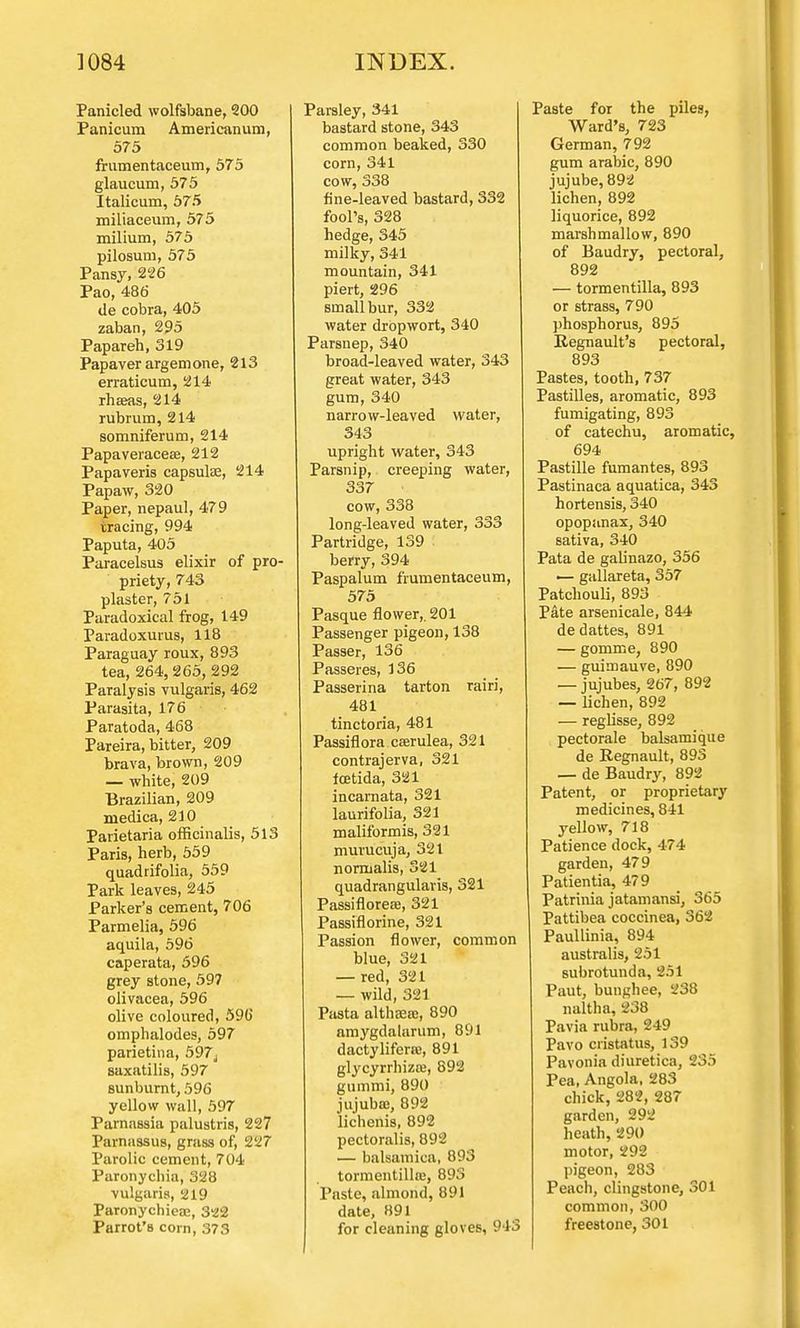 Panicled wolfsbane, 200 Panicura Americanum, 575 frumentaceum, 575 glaucum, 575 Italicum, 575 miliaceum, 575 milium, 575 pilosum, 575 Pansy, 226 Pao, 486 tie cobra, 405 zaban, 295 Papareh, 319 Papaver argemone, 213 erraticum, 214 rhaeas, 214 rubrum, 214 somniferum, 214 Papaveracese, 212 Papaveris capsulae, 214 Papaw, 320 Paper, nepaul, 479 tracing, 994 Paputa, 405 Paracelsus elixir of pro- priety, 743 plaster, 751 Paradoxical frog, 149 Paradoxurus, 118 Paraguay roux, 893 tea, 264,265, 292 Paralysis vulgaris, 462 Parasita, 176 Paratoda, 468 Pareira, bitter, 209 brava, brown, 209 — white, 209 Brazilian, 209 medica, 210 Parietaria officinalis, 513 Paris, herb, 559 quadrifolia, 559 Park leaves, 245 Parker's cement, 706 Parmelia, 596 aquila, 596 caperata, 596 grey stone, 597 olivacea, 596 olive coloured, 590' omphalodes, 597 parietina, 597j saxatilis, 597 sunburnt, 596 yellow wall, 597 Parnassia palustris, 227 Parnassus, grass of, 227 Parolic cement, 704 Paronychia, 328 vulgaris, 219 Paronychiese, 3H2 Parrot's corn, 373 Parsley, 341 bastard stone, 343 common beaked, 330 corn, 341 cow, 338 fine-leaved bastard, 332 fool's, 328 hedge, 345 milky, 341 mountain, 341 piert, 296 small bur, 332 water dropwort, 340 Parsnep, 340 broad-leaved water, 343 great water, 343 gum, 340 narrow-leaved water, 343 upright water, 343 Parsnip, creeping water, 337 • cow, 338 long-leaved water, 333 Partridge, 139 berry, 394 Paspalum frumentaceum, 575 Pasque flower,. 201 Passenger pigeon, 138 Passer, 136 Passeres, 136 Passerina tarton rairi, 481 tinctoria, 481 Passiflora cserulea, 321 contrajerva, 321 foetida, 321 incarnata, 321 laurifolia, 321 maliformis, 321 murucuja, 321 normalis, 321 quadrangularis, 321 Passiflorese, 321 Passiflorine, 321 Passion flower, common blue, 321 — red, 321 — wild, 321 Pasta althaea:, 890 amygdalarum, 891 dactylifene, 891 glycyrrhiza?, 892 gummi, 890 jujubaj, 892 lichenis, 892 pectoralis, 892 — balsamica, 893 tormentillaj, 893 Paste, almond, 891 date, 891 for cleaning gloves, 943 Paste for the piles, Ward's, 723 German, 792 gum arabic, 890 jujube, 892 lichen, 892 liquorice, 892 marshmallow, 890 of Baudry, pectoral, 892 — tormentilla, 893 or strass, 790 phosphorus, 895 Regnault's pectoral, 893 Pastes, tooth, 737 Pastilles, aromatic, 893 fumigating, 893 of catechu, aromatic, 694 Pastille fumantes, 893 Pastinaca aquatica, 343 hortensis, 340 opopanax, 340 sativa, 340 Pata de galinazo, 356 — gallareta, 357 Patchouli, 893 Pate arsenicale, 844 dedattes, 891 — gomme, 890 — guirnauve, 890 — jujubes, 267, 892 — lichen, 892 — reglisse, 892 pectorale balsamique de Regnault, 893 — de Baudry, 892 Patent, or proprietary medicines, 841 yellow, 718 Patience dock, 474 garden, 479 Patientia, 479 Patrinia jatamansi, 365 Pattibea coccinea, 362 Paullinia, 894 australis, 251 subrotunda, 251 Paut, bunghee, 238 naltha, 238 Pavia rubra, 249 Pavo cristatus, 139 Pavonia diuretica, 235 Pea, Angola, 283 chick, 282, 287 garden, 292 heath, 290 motor, 292 pigeon, 283 Peach, clingstone, 301 common, 300 freestone, 301